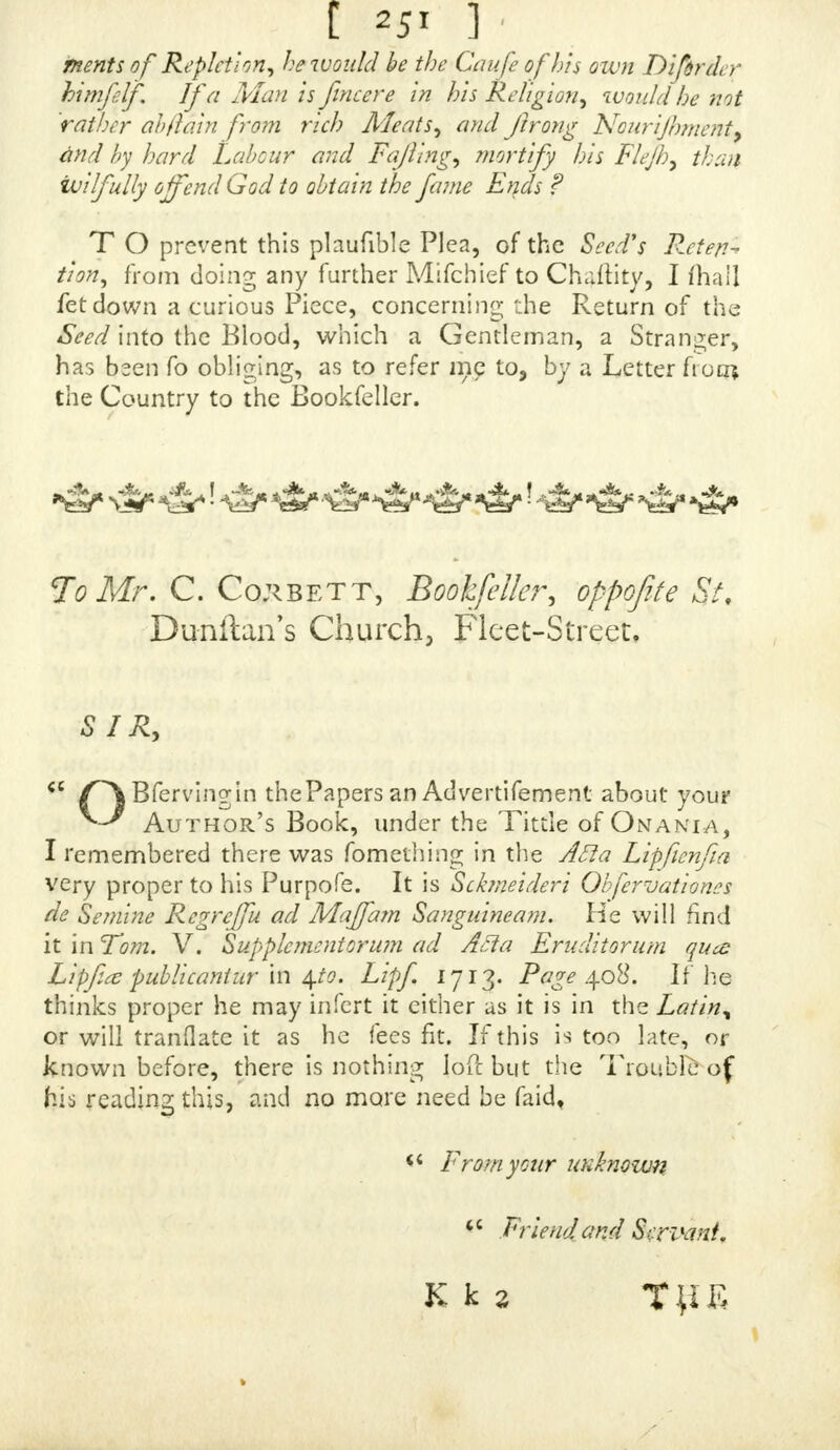 tjpon a certain Part, which makes me very uneafy, and indeed frightens me very much ; for if I had ever had any private Converfation with a Man, I mould think it the Foul Diftemper ; but I do allure you I never had : I am as well for a Fortnight or three Weeks after a certain Time, as ever I was in my Life; and I was full in Hopes it would have gone away, but its quite the revcrfe, for I am worfe, and would willingly take your other Medi- cines, if you think it proper to leave a Line at the Shop, with your Advice fealed up with them, if I may take them fefe, and you will for ever oblige  Tout Servant,  Mary S?n w  I WILL fend the Beginning of the Week, and the MefTenger ftiall bring the Money.  BECAUSE the Poft will not bring the Money, or I had fent a Month fooner. I beg your Pardon, Sir, for going fo far.  SIR, your Book fpeaks of Swellings in the Part, but I have none, only fore and uneafy, and that about a Week or ten Days before the Time : And now I have fent you, Sir all the Account I can give, and am in Hopes to find Relief. ANOTHER Fault that has been found with the^ Onania, is the ftricl: Severity with which it forbids Self-Pollution at all Times, without Exception, or the lean: Indulgence on any Emergency whatever. Thofe who endeavour to extenuate the Sin of Onan pretend, that Mafturbation may be allowed of, when performed without luftful Imaginations, and fometimes become neceftary for the Sake of Health : They will have it, that, for the wan(j of Evacuation, the Seed corrupts, or at leaft that, by its, returning through the Spermatic Veins, it fills the Mafs of Blood with noxious Particles, that maybe the Occafion of, feveral Diftempers, I had a Letter fent me, wherein thij Opinion is ftrenuoufly maintained and confirmed by Quo-* t^ioas of fcveral Authors of great Repute. But as it< K k feemed »• •