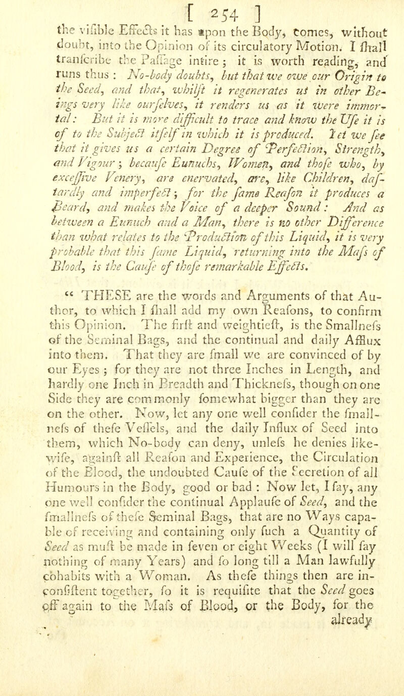 THE Latin Original, as referred to in the above Let- ter, I found in the faid Aft a Lipfien/ia, as mentioned, and which J tranflateda and is as follows, viz. «NpoRDo -tjai • ^^isj^;^ m mm* m The Obfervation of L. Salomon Sckmeider, concerning the Seed* Return into the Mafs of Blood. A ^ f°metinies I have been meditating on various na- tural Subjects, the human Body^ the wonderful Structure of it, its Motion, Humours, &e. I thought, that, among other * hings, the Genital Liquid well de- ferved to be more narrowly inquired into. And the exa- mining into the Nature, the conftitutive Parts, the Vef- iels, Receptacles, and Secretion of it, has brought to my Mind fome Things concerningits Motion ; not that which ^ejaculatory, and excited in Coitu^ or by another filthy Tit illation -y nor yet its own private or inteftine Motion, which, that itmuft have, we are pretty fureof, from the fpirituous and fulphureous Particles it abounds with ; but the Motion I mean, is aprogreffive one, from its Recep- tacles back again into the Mafs of Blood : And feveral Things have induced me that I fhall believe and aiTert, that there really is fuch a Motion, fo long till the contrary ihall plainly and evidently be demoniirated to me. To get fome Light into this Matter, I perufed Abundance of Authors, both Antient and Modern, Philological as well as Anatomical, but to little or no Purpofe, for i have been able to find little or nothing in any of them, concernincc this progreffive or circulatory Motion, except in Hippo- fratesy in his Book de Genii'ura. The Words from which \t may be gathered that Hippocrates, was of this Opinion, V, the Latin from him, are thefe Words: Nam fimul ac Genitak