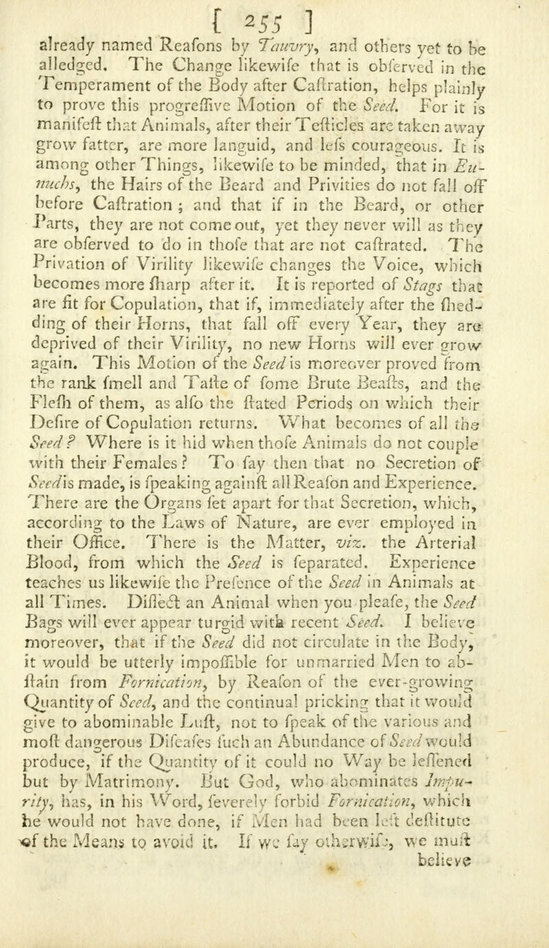 Genitale Somen oritur Caro fcf extrema Cuticuk ranoreva- dit, vehula que maps quam aniea apcrnmtur. Et I aulo port ■ 9m vero atate adhuc fueriB Eunuch extftunt earn ch caufamneque in Pube, neque in meatoJtlas habent la- vefque toti funt, quod, cum nondum via Gemtura faciaft nufquam rarefcit Jumma Superficiei, nam fuemadmodum pauh ante me diclum eft intercept*, eft Gemtura via. In Englijh thefe : For, as focn as there is Seed made, theFlefb and outward Skin become more porous, and toe utile I am are more opened than they were before. And a little after he fays • But thofe who are vet in their Childhood, or elje Eunuchs, have, for that Reafon, no Hair either on the Pules or Chin, and are all over fmooth, becaufe no PaJJage being yet made for the Seed, the outward Superficies ts no where rarefied; fir, as I fiaid a little before, toe Pafjage qf the Seed is flopped up, « From thefe Words I think it is evident, that Hip- pocrates has made mention of this Progrefs of the SeediAxo the Blood and Bodv ; whilfl he afferts, that, by this fame Seed the Flefh and outward Skin are rarefied, that the Beard and Hair on the Pubes might come through, becaufe then there is a Parage made for the Seed, which before the Years of Puberty, and in Eunuchs, is yet Hopped up. JtMuhmSi hints at it, and, at the fame Time, denies the Circulation of the Seed, as will appear from his Words : The offentatious Name, fays he, of Circulation gives no rejl to the Curious. The Seed feems not to circulate either within or out of the Tefiides. 'The Vigour which the Tefii- cles add to the Body, ought not to be afcribed to their Bulk, but to their Power. Yet I zvill not deny, but that fiome Se- minal Atoms maybe mixed with the Blood from the Remain- der of what feroes for the Nutrition of the Tefticles, and which is received back in the Veins. That thefe Words intimate a Regrefs of the Seed into the Blood is undeni- able ; but they are not ftrong enough, and a few Atoms are not fufficient, to procure the Body Mettle, and add Strength and Vigour to it; and it muft not be A final! Quantity of them that would be able to have that Effect. Tauvfj, fpeaking of the Ufe of the Seed, in regard to tha Bodv it is made in, audi confidering it on Account of the