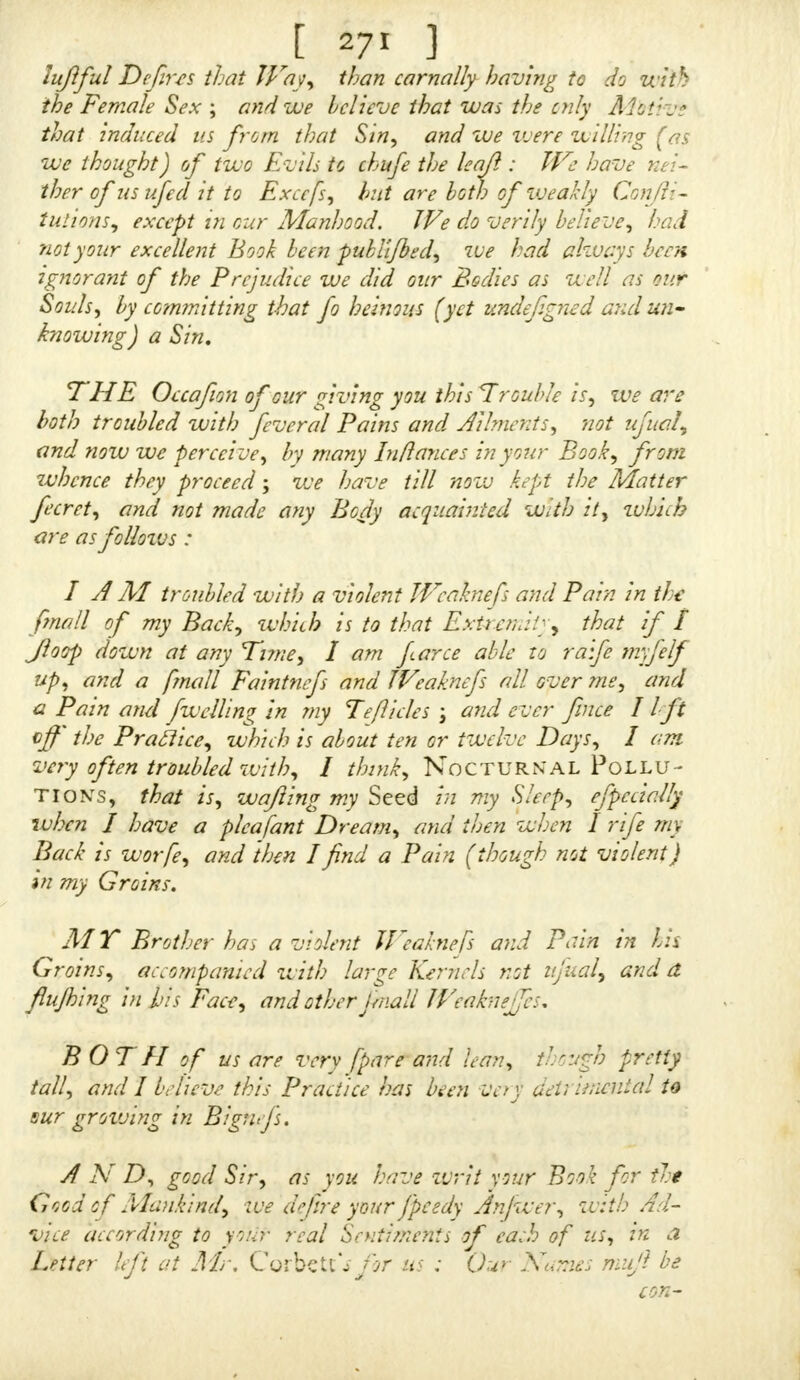 put it in Praftice, my only Inducement being mere Cu- fiofity, little thinking then it would prove of fo dangerous a Confequence, as I now find it has, both to Soul and Body ; the former for certain being not (while this Sin is followed) concomitant with any Thing divine, fince the Apoftle St. iWfays, that the Holy Spirit will not dwell within a polluted Mind : and as for the latter, that does and has fufEcieijtly fuffered (and I pray God that may be its only Punifhmcnt) fince my Conftitution is wholly fpoil- ed, and my Joints enervated ; for, in the firft Place, i am troubled with a prodigious Trembling all over me, efpecially my Hands and Arms, together with Pains in my Head, Loins, and Back, as well as aboutthole Part* that have been molt contributing to this detefrable Wicked- nefs, not omitting the almoftcontinual Emittance of Urine I have likewife been troubled with for thefe nine Months paft, though but a fmall Quantity voided at a Time, « I SHALL always hold myfelf infinitely obliged to you, though unknown inPerfon, and for ever acknowledge the great Service done my Soul : But I hope you will have fome Companion too on my Body, it being in the Condi- tion I have related, by preferring fome more particular Rules than fpecified in your Book for my common Diet (fince my Circumftances will not permit the following your phyfical Direaions) whereby I may ahftain from any Thing that may be detrimental to me hereafter. If I am fo happy to have my Requeft fulfilled as to this Point, I berr you will be pleafed to dircft your Letter with the initial Letters IV. S. to be left at Mr. Ccrbclts till called for. IF you think proper, I am very willing this, or any Part of it, may be inferted in your next Edition of Ona- NIA, that lay this my Example others may be deterred from the like Enormity ; which perhaps, had not I had the good Fortune to have feen your Book, might have fuddenly brought me to my Grave, which would have been a lad Thing for one of my Age, having not as yet feen eighteen Years, « PRAY