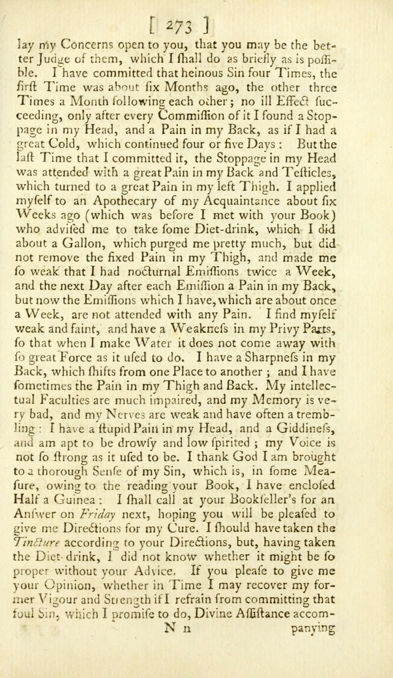 [ *7r ] luflful befins that Wai, than carnally having to do with the Female Sex ; and we Relieve that was the only Mbttvt that induced us from that Sin, and we were willing (as we thought) of two Evils to chufe the leaft: We have nei- ther of us ufed it to Excefs, hut are both of weakly Conft*- tutioL except in our Manhood. We do verily believe, had not your excellent Book been publifbed, we had always been ignorant of the Prejudice we did our Bodies as well as our Souls, by committing that fo heinous (yet undefined and un- knowing) a Sin. THE Oaafion of our giving you thisT rouble is, weave both troubled with fever al Pains and Ailments, not Ujual, and now we perceive, by many Inflances in your book,from whence they proceed ; we have till now kept the Matter fecret, and not made any Body acquainted with it, wMcb are as follows: I AM troubled with a violent Weaknefs and Pain in the fmall of my Back, which is to that Extvemtfr that it I Jloop down at any Time, 1 am farce able to ra:fe myjelf up, and a fmall Faintnef and Weaknefs all over me, and a Pain and {welling in my Teflicles ; and ever Jinee 1 tjt cjf the Practice, which is about ten or twelve Days, 1 am very often troubled with, I think, NOCTURNAL POLLU- TIONS, that is, wafting my Seed in my Sleep, erfcarMy when I have a pleafant Dream, and then when 1 rije my Back is worfe, and 'then I find a Pain (though not violent) in my Groins. MY Brother has a violent Weaknefs and Pain in hi Groins, accompanied with large Kernels not ujual, and a flujhing in his Pace, and other f nail Weaknejfes. BOTH of us are VeTy fpare and lean, thb'ugh pretty tall, and I believe this Practice has been very detruncnta. to sur groiving in Bignfs. AND, good Sir, as you have writ your Book for tit Good of Mankind, we dftre your fpcedy Anjwer, with Ad- vice according to your real Sentiments of each of us, in a Lnter left at Mr. Corbet* i/*r us : Our Names mujt be