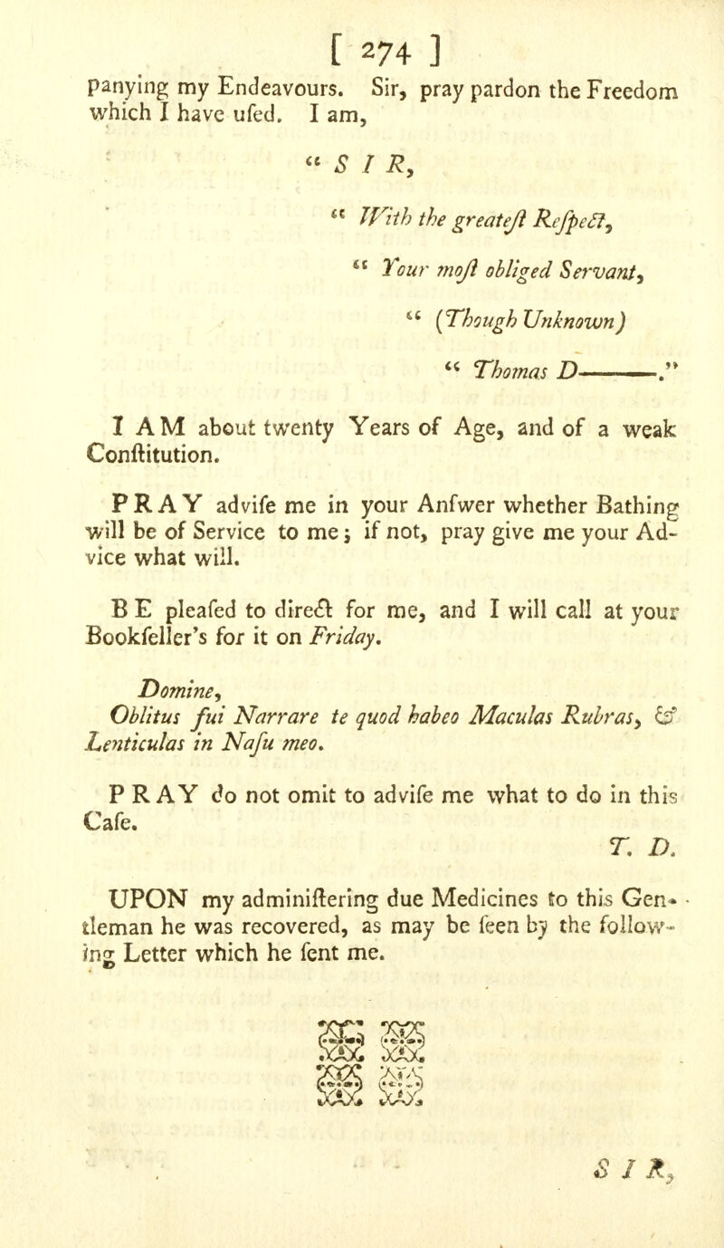 concealed, therefore I hope, without Offence, we may fit- fcnhe curfeheSy though with the ittmoji Sincerity, S I R, Your obliged, Humble Servants, Caftalio and Pohdore, N. B. Whatever Medicines yon prefenbe us, pray ob- ferve it muft have no Operation upwards or downward*, n&r jo as to hinder Bufinefs, or going abroad, P. S. It would oblige us to the higheft Degree, if you will pleafe to print our Letter in the next Edition of your Supplement. S I R,  X AM one of thofe young Perfons who have brought A themfelvec into fuch Circumstances, as greatly to ftand in need of thofe Directions of which you are capa- ble of giving, I have offended the Almighty God, and wronged my own Body, by that abominable and odious Sin of Self-Pollution : Since you have allowed others to Jay open their Cafes before you, in order to give them your AfTiftance, I likewife take the fame Liberty, hoping you will be pleafed to afford your Affftance. Sir, I (hall* lay