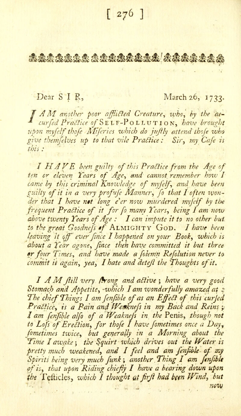 SIR,  With the great eft Refpett, I AM about twenty Years of Age, and of a weak Conftitution. PRAY advife me in your Anfwer whether Bathing will be of Service to me j if not, pray give me your Ad- vice what will. B E pleafed to dire& for me, and I will call at your Bookfeller's for it on Friday. Domine, Oblitus fui Narrare te quod habeo Macular Rubras, Lenticular in Nafu meo. P R AY do not omit to advife me what to do in this UPON my adminiftering due Medicines to this Gen tleman he was recovered, as may be leen by the follow iher Letter which he fent me. te Tour mojl obliged Servant, 46 [Though Unknown)  Thomas D