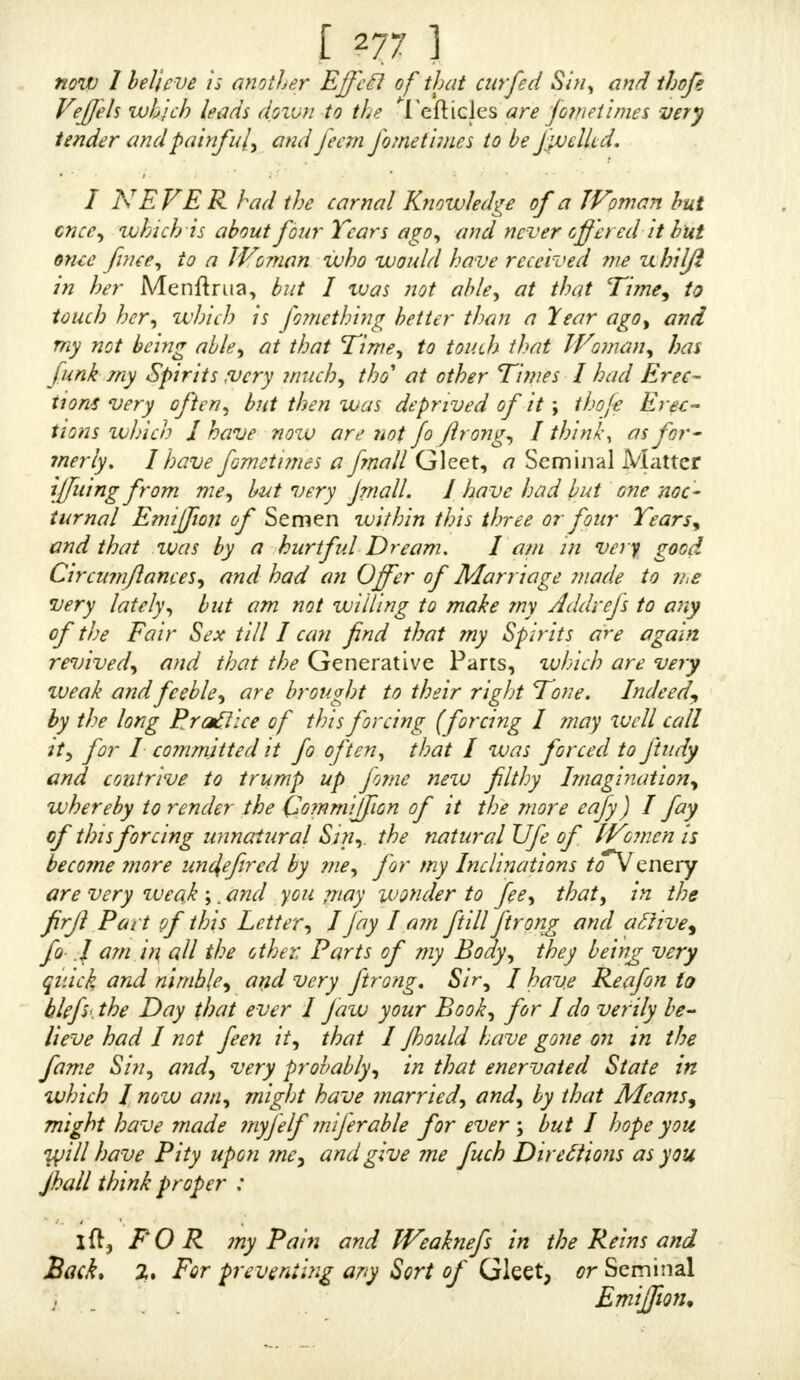 SIR, Wedmfday, Nov. 27, 1733. « A FTER Ion* and continued uneafy Thoughts, and  tedious AiTs, I am perfe&ly free from all thofe Pains, fcf*. which heretofore I have complained of. 1 took the two Gallipots as you diretfed, and found a iur- prifino- Alteration in me for the better, after taking the laft of them. I am now as brilk and lively as ever ; my EmilTions are regul ar, and pretty frequent; lam itrong, and of a healthy Difpofition, but have not the lealt In- clination to Maflurbation, having fo dearly paid for it in Body and Purfe. I am afraid I am furfeited ofmarrymg ; for, if the forcing the Seed(rom me has caufed fuch Uil~ orders in my Seminal Veffils, and contiguous Parts, I am perfuaded that in Coition (as I fuppofe is oftener than once a Month, which was the Time I ceafed between each Adion) there is a greater Quantity of Wnecellary, and confequently it muft occafion greater Pains. I have had many Thoughts about it (not that I have any Propofals of Marriage) therefore a Line, either in the Negative or Affirmative, will highly oblige  Tour tnojl Humble Servant, « (Under many Obligations) « t. Dr I THINK I am pot quite fo flrong in making Wa- ter as I ufed to be. N n 2 Pea*