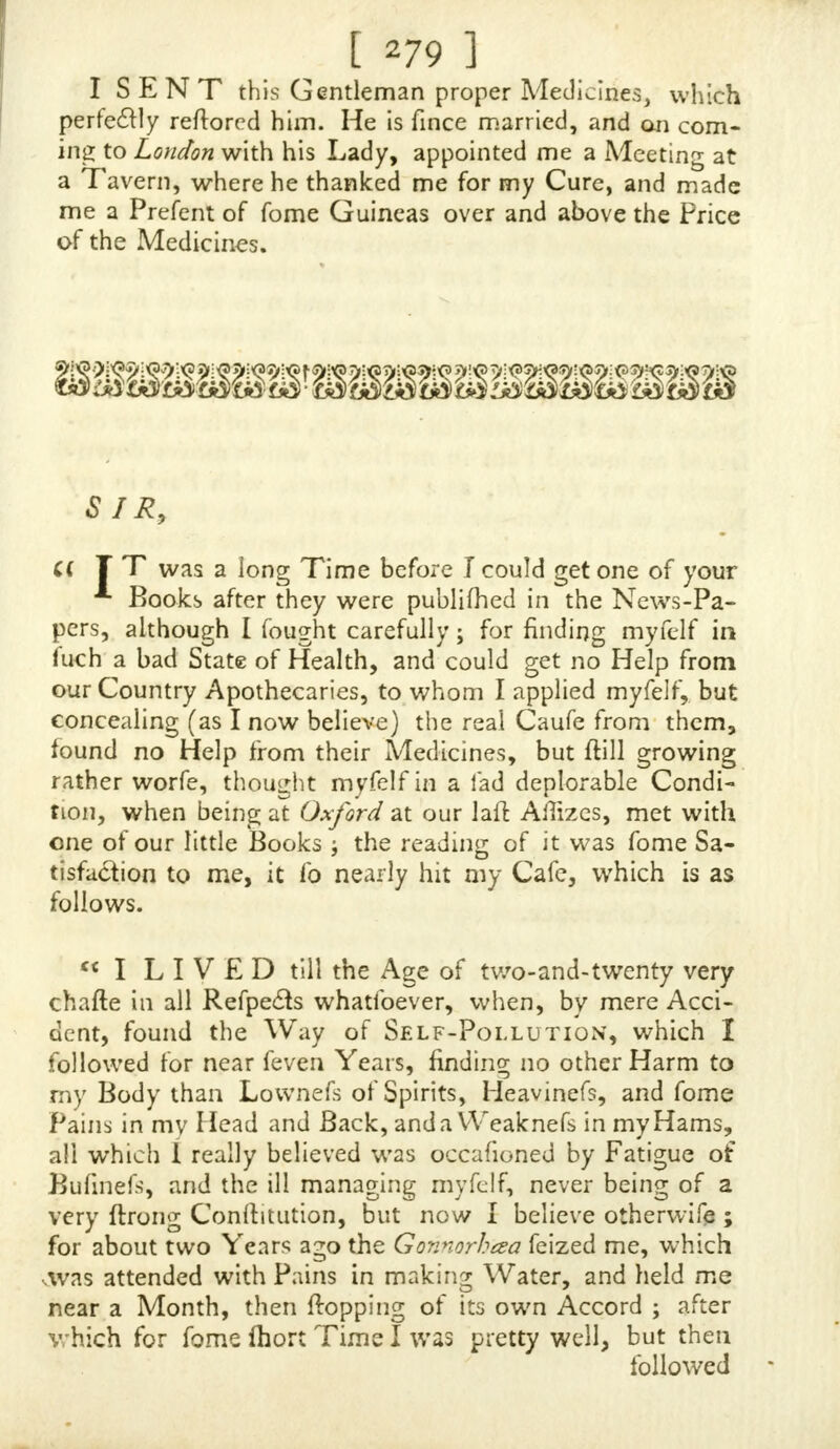 [ 1 now 1 believe is mother Effcel of that curfed Shi, and thofi VeJJels which leads down to the 1 cfticles are Jometimes very tender and painful, and feem fome tunes to be J;velUd. I NEVER had the carnal Knowledge of a Woman but ence, which is about four Years ago, and never ofhred'itbut once finee, to a Woman who would have received me u mjji in her Menftrua, but I was not able, at that Time, to touch her, which is fomething better than a Year ago, and my not being able, at that Time, to touch that Woman, has funk my Spirits fucry much, tho at other Times I had hrec- 'tionsvery often, but then was deprived of it; thofe tree- tions which I have now are not Jo ftrong, I thnk, as for- merly. I have fometimes a fmall Gleet, a Seminal Matter iffuing from me, hut very Jmall. I have had but one noc- turnal Emiffion of Semen within this three or four Tears, and that was by a hurtful Dream. I am in very good Circumflances, and had an Offer of Marriage made to me very lately, but am not willing to make my Addrejs to any of the Fair Sex till I can find that my Spirits are again revived, and that the Generative Parts, which are very weak and feeble, are brought to their right Tone. Indeed, by the long Prcilice of this forcing (forcing I may well call it, for I committed it fo often, that I was forced to Jtudy and contrive to trump up fome new filthy Imagination, whereby to render the Qommiffion of it the more eajy) I Jay of this forcing unnatural Sin,, the natural Ufe of Women is become more unjeftred by me, J or my Inclinations to Venery are very weak ; and you my wonder to fee, that, tn We fir ft Part of this Letter, I Jay I am fill ftrong and aEUve, fo lam in all the other: Parts of my Body, they betngvery quick and nimble, and very ftrong. Sir, I have Re of on to bkfs< the Day that ever I Jaw your Book, for I do verily be- lieve had I not feen it, that I Jhould have gone on in the fame Sin, and, very probably, in that enervated State in which I now am, might have married, and, by that Means, might have made ?nyjelf ?niferable for ever ; but I hope you will have Pity upon me, and give me fuch Direttions as you Jhall think proper :  ift FOR my Pain and Weaknefs in the Reins and