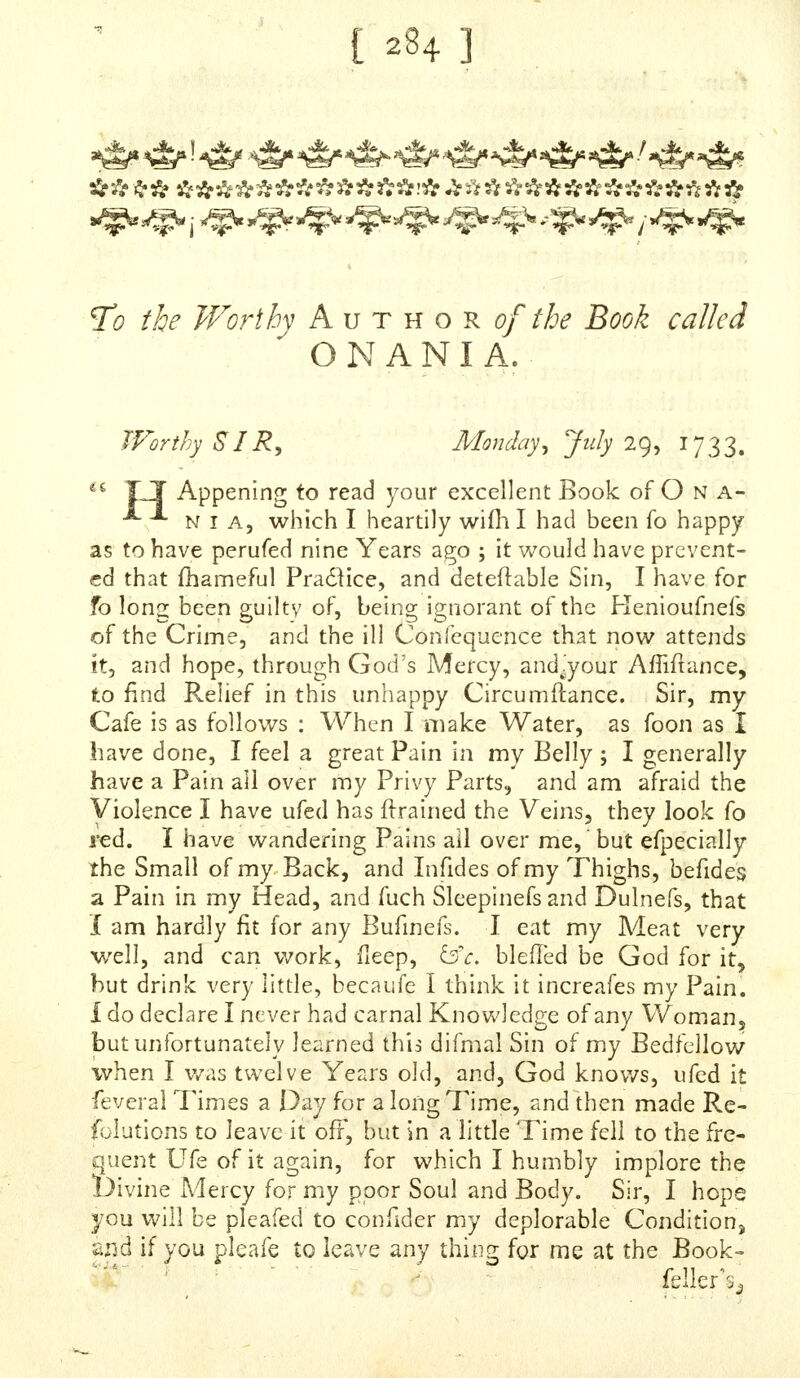 with Cm all Intermiffions for a confiderablr* Time; but, being naturally of a good Conftitution, I did not very foon preceive any Prejudice : I cannot fay to a Nicety when I became firft fenflble of Injury done myfelf, but I believe it is more than three Years ago, when it difcovered itfelf by a Weaknefs in the Small of my Back, and in my Hams and Toes after but moderate Walking; befides, I laboured under involuntary nocturnal Emiflions, Foulnefs of Urine, whofe Colour I Lave obferved to be fometimes wheyifh, and at others brown, or a little inclined to Blood : I am now near twenty-three Years of Age, and have, for the Jafl Year or more, in a great Meafure, left off that vile Practice ; and Oh ! that the fad Effects of it had likewi% ceafcd ; but alas ! they ftill remain, and get Force : My Urine is generally pale or foul, my Head very much dif- ordered and confufed, which is always a prodigious Hin- drance to Study, and fometimes an utter Difqualification ; my Memory is particularly affected, an exceeding Faint- nefs of Spirits is generally upon me, which^ (excepting fome few Intervals when it abates) renders Life itfelf irk- feme. I fhould not omit to inform you, Sir, that, for a Jong Time, in a greater or lefs Degree, my Teftkks have been lax, and cold to the Touch for the moft Part, and the Left more efpecially impaired in Bignefs. There is a Particular in my Cafe, which I think I ought not to con- seal from you, becaufe I did not meet with it in all the Keprei'entations fent to, and publifhed by, you : It was ufual with me after Mafturbat'ion (which 1 cannot now reflect on without thegreateft Horror) to check the Emif- fcon of the Seed intirely. You cannot but imagine, from the Detail of Symptoms I have given (and more I might have reckoned up, as (hooting Pains, Difficulty of Breath- ing;, Bfrv) that my Condition is as deplorable as it is de- ferred , but I hope it is not irretrieveable. sc BEING in the Country part of the la ft Winter, and all the Spring, I took both Balfam of Caplvl, and Oil of Saffafras, two things which I obferved to be recommended as good for a Gonnorrhaa ; my Urine was much mended as to its Foulnefs for a Time, but it is fince ret irned in a great Meafure. Pray, dear Sir, bepleafed to take my Complaints and Cafe into a fecious Confidera- tion;-