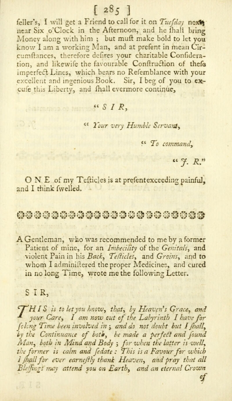 fion. I have already loft to much Time, therefore I beg that immediately upon the receipt of this you would fa- vour me with an Anfwer, with your Thoughts upon my Cafe, and Directions as well what Medicines are proper, as in Point of Diet, Exercife, Sleep, Vc. at what Diftance of Time the Strengthening Tinfiurc and Prolific Powder are to be taken from each other, and any Thing elfe you {hall think neccffary. I hope you will be able to judge ot my Cafe without my coming up to London, which I would not do if there be not an abfoluteNeceffity for it: I would not have too great a Quantity of the Medicines fent till 1 found their Efficacy j but this I leave to your Difcretiop. If you think fit, I mould defire Quantum fuffiat otihe three E(fences, and Volatile Salt, with Chocolate, and Con- i^on oi Alkermes, to make the Cordial Draught ; as likewife fome of the delegable Balfam ready prepared 1 earneftly wim for a fpeedy Anfwer (whichi may be left at Mr. CorbetX in order to be fent with the Medicines) and beg your Acceptance, Sir, of this fmall I ee, my Circum- ftances not permitting me to prefent a greater. I hope your Goodnefs will excuflthe Tedioufnefs of this Letter, and that it will find you as willing as you are able (through the Bleffing of God) to relieve <c Tours to command. « PRAY give me your Opinion of Cold Baths 5 I fhali be ready to foljow any Direaions.