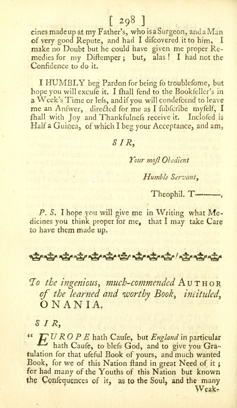 a Pain in my Back, Anns, Legs, and Thighs; I have like- wife a Weaknefs in the Penis, and Lofs of Erection ; / have a Dullnefs in all Parts of ?ny Body, and am ready to fleep as I ft and. I would gladly wait of you as foon as poffible, if an Evening will be as agreeable, it will heft fuit me : If you fend a Line to Mr. CorbettV, where and when I Jlmll wait of you, I havefever al ghiejlions to ask you, and am Your amicled humble Secant, unknown, e. 7- Pleafe to dircSf yours as I fubfcribe myfelf, till called for, which fiall be in a Day or two, and as for your Fee, I will give it at the Receipt of yours. «e m «fe im && m- <*& m> o&Sfoafe' m dafc tit <sb ©fo 3& g& ok So To the ingenious AUTHOR of the Book intituled, O N A N I A. Thefe. SIR, London, Sept. 2, 1735. T AM one of thofe unfortunate young Men who have in- * jured themfelves (though ignorantfy) by that abomina- ble Praclice of Self-Pollution, in which I have been a very great Offender : It was the buying and reading your moft excellent Book, that difcovered to me thofe unhappy Rocks which I have fo often fplit upon ; for had I had the good Fortune to have met with it five Years ago, I had never been guilty of it. I begun this Practice in my 15th Year, and followed it fucceffively for abouttwo Years, com- mitting it at Ieaft once a Week, or more ; but GOD being very merciful to me, put a Stop, infomeMeafure, by inflict- ing me with a Rupture, though I have committed it feveral Times fince 5 but accidentally meeting with your Book again ft it, and having perufed the fir ft Part, which I had no footer done but I was ftruck with Horror and Amaze- ment