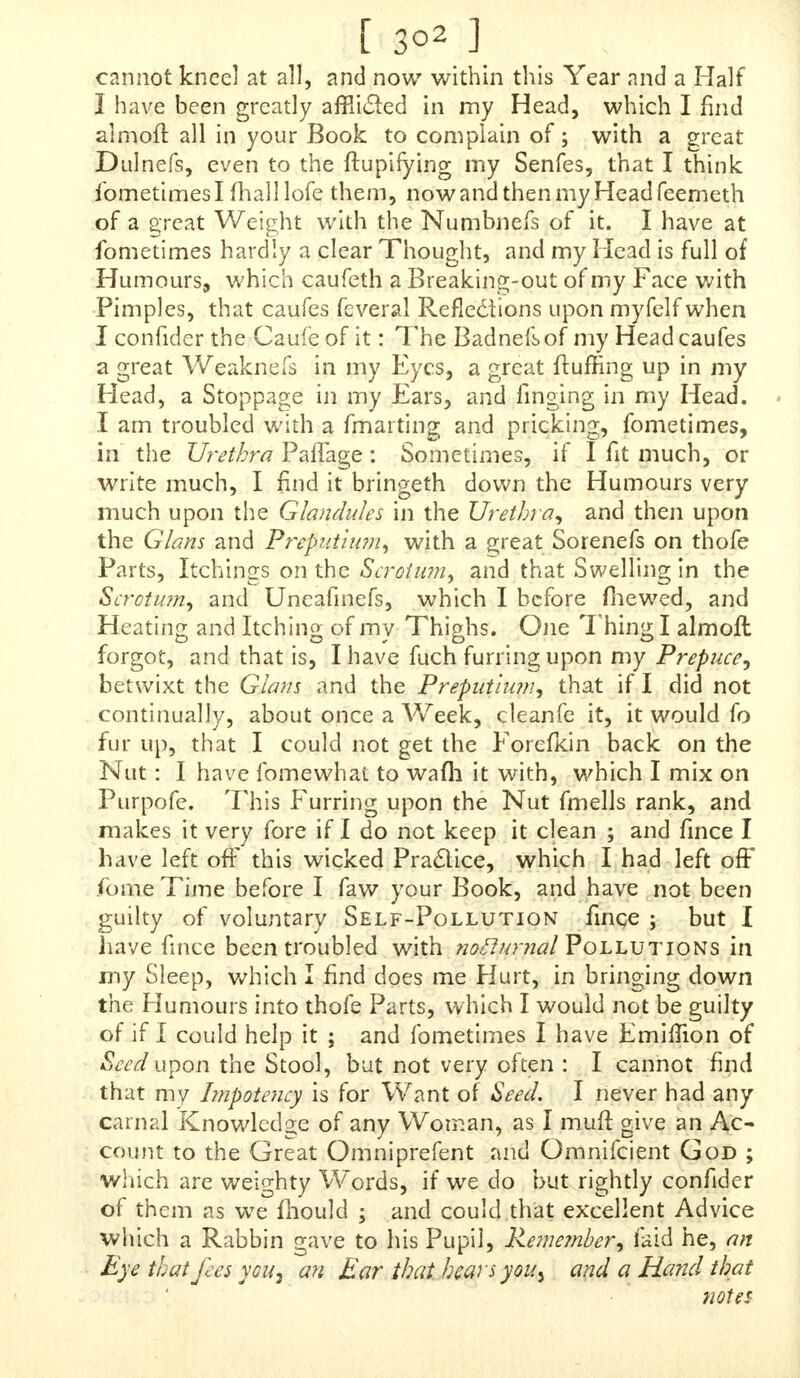 [298] ernes made up at my Father's, who is a Surgeon, and a Man of very good Repute, and had I difcovered it to him, I make no Doubt but he could have given me proper Re- medies for my Diftemper ; but, alas ! I had not the Confidence to do it. I HUMBLY beg Pardon for being fo troublefome, but hope you will excufe it. I fhall fend to the Bookfeller's in a Week's Time or lefs, and if you will condefcend to leave me an Anfwer, dire&ed for me as I fubferibe myfelf, I /hall with Joy and Thankfulnefs receive it. Inclofed is Haifa Guinea, of which I beg your Acceptance, and am, SIR, Tour mojl Obedient Humble Servant, Theophil. T , P. S. I hope you will give me in Writing what Me- dicines you think proper for me, that I may take Care to have them made up. To the ingenious, much-commended Author of the learned and worthy Book, intituled, O N A N I A. SIR, ^ TjU RO P £ hath Caufe, but England in particular *-* hath Caufe, to blefs God, and to give you Gra • tulation for that ufeful Book of yours, and much wanted Book, for we of this Nation ftand in great Need of it ; for had many of the Youths of this Nation but known the Confequences of it, as to the Soul, and the many Weakr