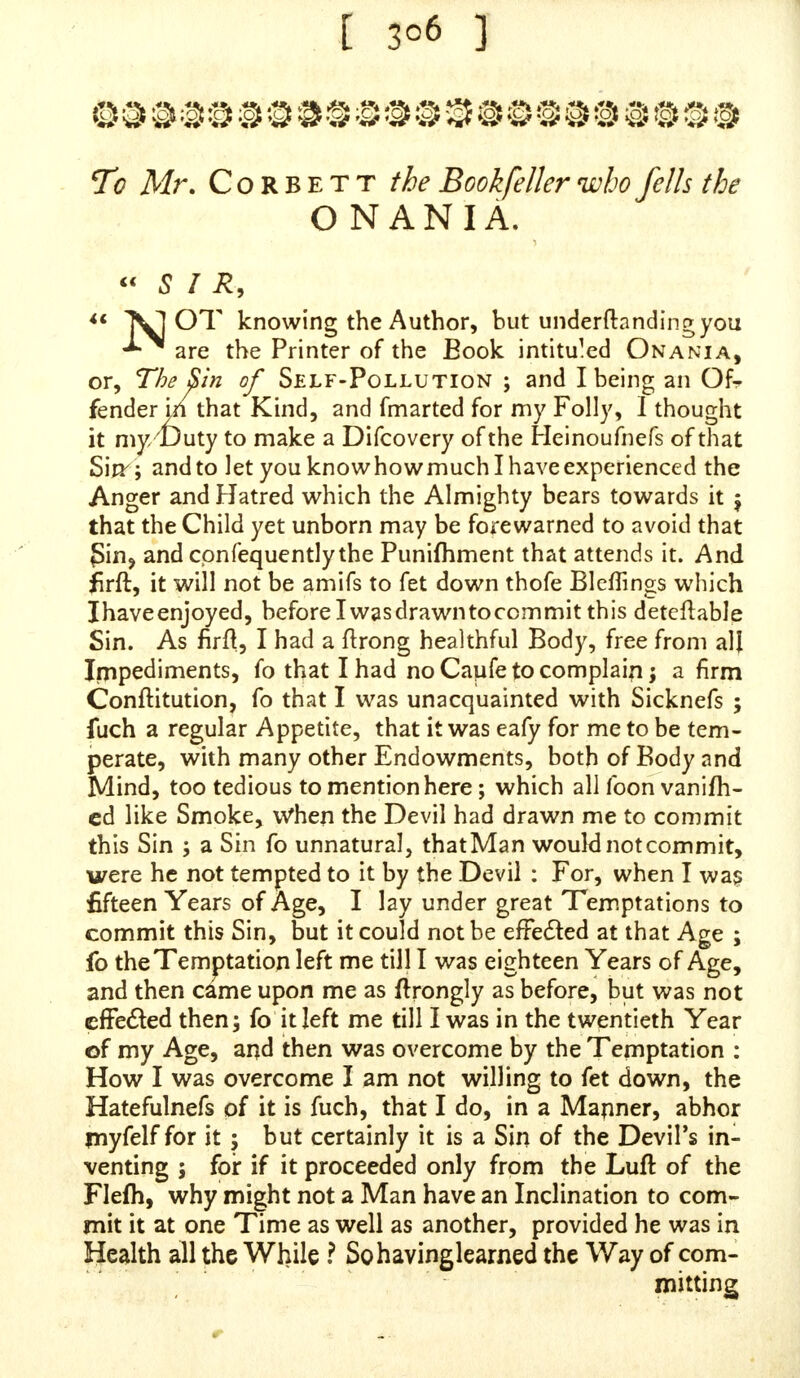 [ 3°2 ] cannot kneel at all, and now within this Year and a Half I have been greatly affiicled in my Head, which I find almoft all in your Book to complain of; with a great Dulnefs, even to the ftupifying my Senfes, that I think fometimes I (hall lofe them, now and then my Head feemeth of a great Weight with the Numbnefs of it. I have at fometimes hardly a clear Thought, and my Head is full of Humours, which caufeth a Breaking-out of my Face with Pimples, that caufes feveral Reflections upon myfelf when I confidcr the Caufe of it: The Badnefsof my Head caufes a great Weaknefs in my Eyes, a great fluffing up in my Head, a Stoppage in my Ears, and Tinging in my Head. I am troubled with a fmarting and pricking, fometimes, in the Urethra Paffage: Sometimes, if I fit much, or write much, I find it bringeth down the Humours very much upon the Glandules in the Urethra, and then upon the Glans and Preputium, with a great Sorenefs on thofe Parts, Itchings on the Scrotum, and that Swelling in the Scrotum, aiuf Uneafinefs, which I before mewed, and Heating and Itching of my Thighs. One Thing I almoft forgot, and that is, I have fuch furring upon my Prepuce, betwixt the Glaus and the PrepuUum, that if I did not continually, about once a Week, cleanfe it, it would fo fur up, that I could not get the Forefkin back on the Nut : I have fomewhat to wafli it with, which I mix on Purpofe. This Furring upon the Nut fmells rank, and makes it very fore if I do not keep it clean ; and fince I have left off this wicked Practice, which I had left off fomeTime before I faw your Book, and have not been guilty of voluntary Self-Pollution fince ; but I have fince been troubled with w//™/ Pollutions in my Sleep, which I find does me Hurt, in bringing down the Humours into thofe Parts, which I would not be guilty of if I could help it ; and fometimes I have Emiffion of Seed upon the Stool, but not very often : I cannot find that my hnpotency is for Want of Seed. I never had any carnal Knowledge of any Woman, as I muft give an Ac- count to the Great Omniprefent and Omnifcient God ; which are weighty Words, if we do but rightly confider of them as wcTfhould 5 and could that excellent Advice which a Rabbin gave to his Pupil, Remember, faid he, an Eye that fees you, an Ear that, hears youand a Hand that notes