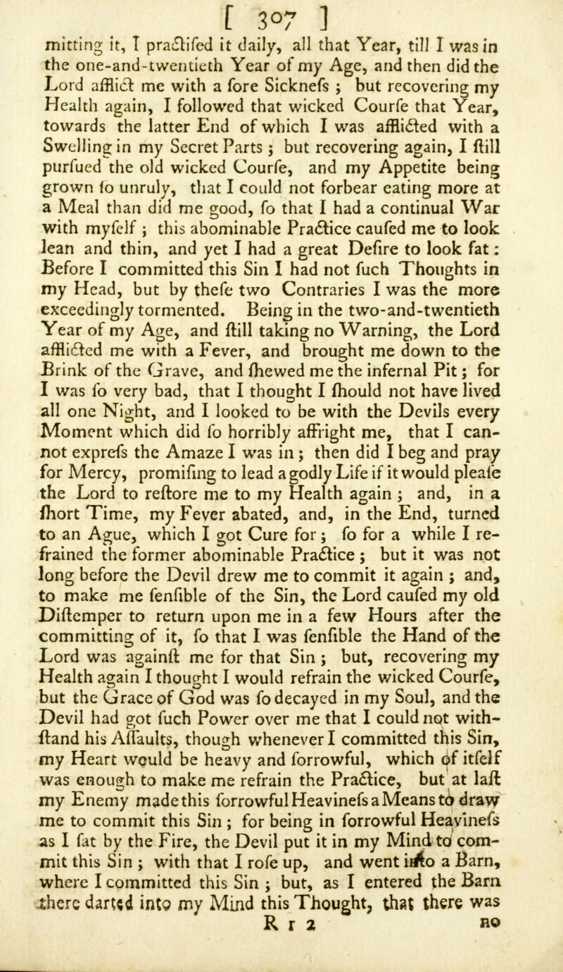 [ 3°3 ] hotn dovm allyou do ; O what Creatures mould we then be ! for it is the Want of the ferious Thoughts of the All- feeing Eye of God upon us that we live as we do ; for that would keep us in Awe, if v/e had the Fear of God before our Eyes. I have often thought what^ Mercy it is, where God has given Perfons reftraining Grace in their Youth, for they are liable to commit fuch Sins in their Youth, which may ftick by them as a Blot as long as they live ; which is only to be afcribed to the reftrain- ing Grace of God, that they do not run into great Sins with others, which Youth is fo prone to ; for Want of which I do feverely fuffer, though I have Caufe to thank God for his reftraining Grace, which hath made me to differ from Thoufands, who kept me from open and pro- fane Sins, except this my luftful and wanton Temper. I often think ofthofe Words of Job, For thou writejl bitter Things aga'inji me, and maketh me to pojfefs the Iniquities of my Youth, Job xiii. 25. But all the Comfort I have when I view myfelf, concerning this Sin, is, that I did it ignorantly, for I never knew it was a Sin until long after I had my Wound, as I mewed before ; I have often wish- ed that I was one of thofe that were never guilty of it ; but it is my fad deplorable Misfortune to be one of thofe unhappy Perfons that have wounded myfelf by this Sin : But I would let you know, that my Weaknefs is not al- together by my following this wicked Pra&ice, but taking fuch Abundance of wretched Phyfic ; though I acknow- ledge that it was the firft, as to fecond Caufes, of my Ail- ment, though I did not follow it after I had that Sorenefs upon my Foreflcin ( as I before mentioned) as I had done before; for I thought fometimes that this muft be the Caufe of it, and then I fhould have Thoughts on the contrary, as I hinted before. I hope, Sir, that you will acknow- ledge, that Sins of Ignorance, I mean not Sins of wilful Io-norance, is much lefs heinous, than when knowing it alSin, and yet to commit it: Paul faid of himfelf, / was a Blafphemer, and a Perfecutor, and an injurious Per/on, yet I obtained Mercy, faith he, and why was \t\ BecattJe I did it ignorantly. But, to my Sorrow and Shame 1 committed it, after I had fome Knowledge that it was a Sin : but I was not yet convinced that it was a Sin, which was about the nineteenth Year of my Age, when I was 1 1 guilty