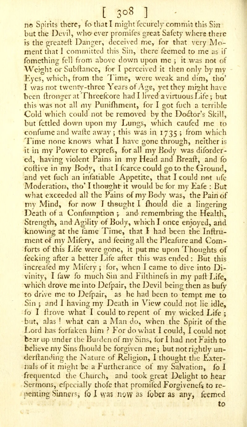 [ 3°4 ] guilty of it: I had a Fear upon me that it was a Sin, which made me fearch, as I mentioned before, when I found it was a Sin, but I was not fenfible of the Heinouf- nefs of it. One Thing I admire at is, that feeing it is fuch a Sin, that Minrfters fhould neglect fuch a great Duty, as not to warn Perfons againft it, as well as other Sins ! I have thought, fince Ifaw your Book, what theyfnall have to anfwer for the neglecting the Warning of Perfons, when they know it a Sin fo much prevailing, as well as other Sins, and to let fo many poor Souls to live and die in this Sin, and never warn them of it, and if they do, it is not plain to underftand. You have put a preat many People into a Surprize by your excellent Book*'(as I think of it) for fince I have had the Book, I have fhewed fome of my Acquaintance it, which put them into a ftirprizing DuU nefs, and faid to me, that they did not know that it was a Sin ; though I knew it was a Sin, but was not as yet convinced of the Heinoufnefs of it (as I faid before) yet through theLuftof my Flefhlcommitted it afterwards, which caufed a great Terror on my Mind, tho' I ftrove, and refolved againft it. I writ fome terrible Scripture on a Piece of Paper, and wore it about my Neck, that when I was tempted to commit this Sin, the Paper might put me in Mind of the Sin to prevent me : The Saying of Jofeph would often come into my Mind, How then can I do this great Wickednefs and Sin againft God? Gen. xxxix. 9. But I have refolved againft it never to commititany more-; but being too bold with the Species of this Temptation, which hath overcome me, would caufe me great Convic- tion ; for of this Sin we are always in Danger of being guilty of it, if we be not upon our Guard ; fo at laft, when I was guilty of it, though it was feldom, as three or four Months or more betwixt, fometimes ; but every Time I repeated the Act my Sin was the greater, fo was my Terror; for when I did commit it, I thought-1 could not hardly call it voluntary, becaufe, through the violent Hurry of Temptation, being of a hot Temperament, and full of Secd9 it has come when I did not defign to have done it, neither have I had any Pleafure in the Act ; for as foon as I found it would come, O the piercingThoughts that would c le into my Mind ! and then I fhould think with my- L O what Tenors do I feel! aud think with myfelf, I Ihould