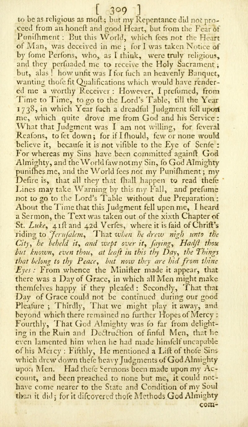 [ 2a5 ] fhould never be guilty of it more ; and I have ?one out in the Fields, and mourned to think that I mould offend my Creator in this Adanner, and would reflect upon my- felf to think of my Folly to fin againft God with this Sin, which I thought was but a fmali one ; nnd would think with myfelf, that I have done that To-day which I could never make Satisfaction for, though I could weep Rivers of Tears ; and the Saying of Jeremiah would come into my Mind, Thine own JVickcdnefs Jhall correft thee, Qnd thy BackjlidingsJhaU reprove thee, jer. ii. 19. Know therefore, and fee, that it is an evil and bitter Thing ; though I was refo'i ved againft it, yet i was in the Way of Temptation, or tempting the Tempter by k>me little Actions, and handling thofe Parts ; and I (houU have been guilty of it until now., if I had not law a:ll theSpectes of this Sin'; but I had fo conquered my Lml by the Grace of God ftrengt'hcning me, fome confiderable Time before I faw your Book, foas not .to be guilty of voluntary Self- Pollution fmce. I am now in the twcnty-firft Year of my Age, and I do beg of God to keep me from ever offending him by this Sin, and all other Sins; and that if it pleafe°God to fpare my Life, I defireto give up myfelf to a holy felf-denying Life, and live to his Honour and Glory, as I ought to'do, as the Duty of a Creature to his Creator : For 1 acknowledge my Tranfgrejjion, and [I defire to have] my Sins ever before me; and to be putting up this excellent Petition of tlie Pfalmift, Remember [O Lord] not the Sins of my Youth, nor my [former] Tranfgrejjions. I would not have troubled you with fueh a long Defcrip- tion of my Cafe, but that I thought I -fhould not tell how to acquaint you with my many Weaknefles by Word of Mouth. I pray, S'.v, confider of my Condition, and fee whe ther you can do me any Good. I am  Tour Obliged (though Unknown)  Afflicted Servant,  {■ncoznito. To