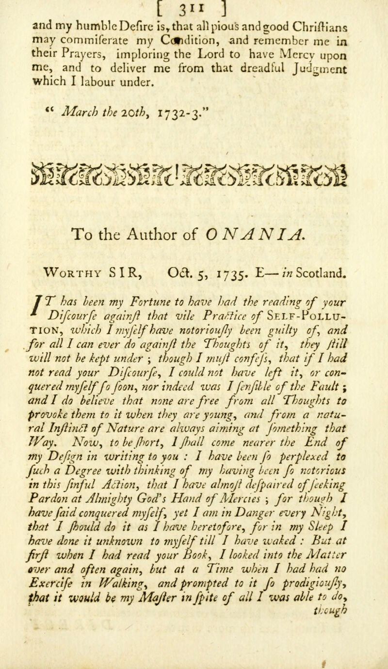 [ 3°7 ] mitting it, T pracKfed it daily, all that Year, till 1 was in the one-and-twentieth Year of my Age, and then did the Lord afflict me with a fore Sicknefs ; but recovering my Health again, I followed that wicked Courfe that Year, towards the latter End of which I was afflicted with a Swelling in my Secret Parts; but recovering again, I ftill purfued^the old wicked Courfe, and my Appetite being grown fo unruly, that I could not forbear eating more at a Meal than did me good, fo that I had a continual War with myfclf ; this abominable Practice caufed me to look lean and thin, and yet I had a great Defire to look fat: Before I committed this Sin I had not fuch Thoughts in my Head, but by thefe two Contraries I was the more exceedingly tormented. Being in the two-and-twentieth Year of my Age, and ftill taking no Warning, the Lord affliaed me with a Fever, and brought me down to the Brink of the Grave, and fhewed me the infernal Pit; for I was fo very bad, that I thought I mould not have lived all one Night, and I looked to be with the Devils every Moment which did fo horribly affright me, that I can- not exprefs the Amaze I was in ; then did I beg and pray for Mercy, promifmg to lead a godly Life if it would pleafe the Lord to reftore me to my Health again ; and, in a fhort Time, my Fever abated, and, in the End, turned to an Ague, which I got Cure for; fo for a while I re- frained the former abominable Praaice ; but it was not lon^ before the Devil drew me to commit it again ; and, to make me fenfible of the Sin, the Lord caufed my old Diftemper to return upon me in a few Hours after the committing of it, fo that I was fenfible the Hand of the Lord was againft me for that Sin ; but, recovering my Health again I thought I would refrain the wicked Courfe, but the Grace of God was fo decayed in my Soul, and the Devil had o-ot fuch Power over me that I could not with- ftand his Affaults, though whenever I committed this Sin, my Heart would be heavy and forrowful, which 6f iffitt was enough to make me refrain the Praaice, but at lait my Enemy madethis forrowful Heavinefs a Means t6 draw me to commit this Sin ; for being in forrowful Heavinefs as I fat by the Fire, the Devil put it in my Mind to com- mit this Sin ; with that I rofe up, and went urto a Barn, where I committed this Sin ; but, as I entered the Bam there darted into my Mind this Thought, that there was