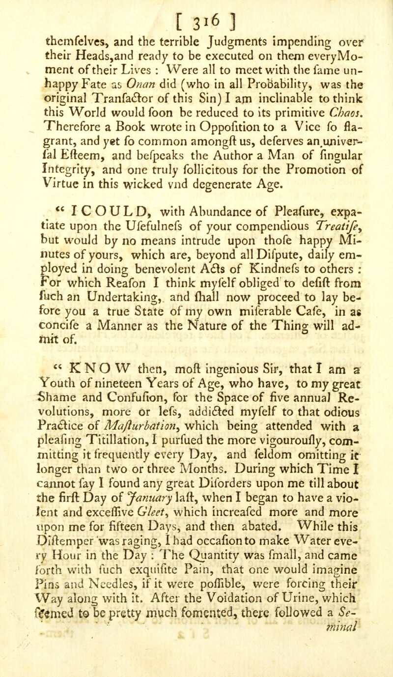 • [ 3IC ] commonly ufes with the Sons of Men, before he gives them up to a reprobate Mind, and being very fenfible how good and gracious God had been to me, in warning me to avoid thofe Judgments that were ready to fall upon me : How did this torment my Soul to think, that, by my own Wickednefs, I had caft myfelf out of the Favour of him that would fain have faved me, and made myfelf a Slave to the Devil, who hates and abhors all Mankind, and makes it his whole Bufinefs to work their Ruin and Deftruclion : Perhaps fome young and ignorant Perfons may wonder how the Devil doth all this, for I confefs, I once did won- der at it myfelf, not knowing how the evil Spirits fhould tempt Man to Sin, becaufe I thought they were confined to that infernal Den called Hell, but now I know that they hover in the Air, and have Accefs to Man, to fuggeft into his Mind wicked Thoughts ; but where the Grace of God abounds, they cannot there prevail; for it is no Sin to be tempted, provided Man yields not to the Tempta- tion ; and the only Way is, to pray to God for Grace, for I do verily believe, had I made my Supplication and Prayers to God as I ought to have done, the Devil had never found out a Way to have brought me to commit the fore-cited detcftable Sin ; but I believe that what Divines do fay is true, That a prayerlefs Perfon foon becomes, a gracelefs Perfon and, furely, no Sin is more deftructive to Divine Grace than the Sin of Self-Pollution, which cries aloud to Heaven for Vengeance upon the Head of the Offender, for it is a Kind of Murder, for by that Sin we deftroy Generation, and that would as fain come into Being, as we ourfelves would live that are in Being : It is a Sin that can never be exclaimed againft enough ; and I think the Author is worthy of Commendation for publifhing fuch a Book as the Advertifement {hews it to be, fori have not yet feen the Book, only I underfland there is fuch a one fet forth : But I think if it could have been afforded cheaper, it might have fooner found Ac- ceptance among the Commonalty, amongft whom this Sin ftrangety abounds. I defire that what I have faid may find a Place in the latter End of the Author's Book if what I have written be not To well compacted as it ought, a better Compiler may alter as he thinks fit; but 1 defire the Senfe and Meaning of it may be retained, becaufe it is Truth, and no more than what I have experienced ;