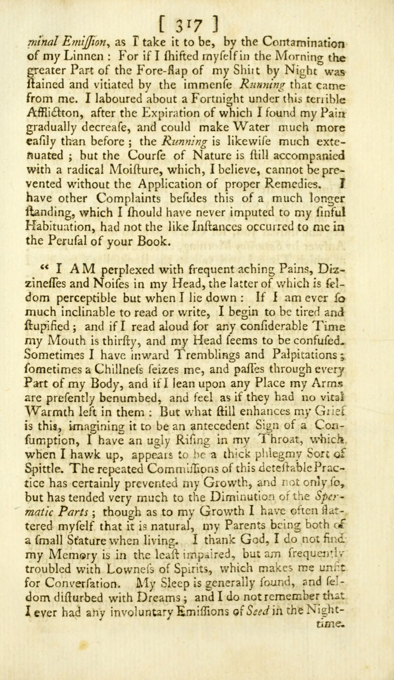 [ 3 3 and my humble Defirc is, that all pious and good Chnftians may commiferate my Condition, and remember me in their Prayers, imploring the Lord to have Mercy upon me, and to deliver me from that dreadful Judgment which I labour under.  March the 20th, 1732-3. To the Author of O NAN I A. Worthy SIR, Oa. 5, 1735. E— in Scotland. /T has been my Fortune to have had the reading of your Difcourfe again/} that vile Pratfice of Self-Polltj- TION, which I ?nyfelfhave notorioufly been guilty of and for all I can eve/do againjl the Thoughts of it, they Jiill will not be kept under ; though I mujl confefs, that if I had not read your Difcourfe, I could not have left it, or con- queredmyfelffo foon, nor indeed was I fen fib le of the Fault; and I do believe that none are free from all Thoughts to provoke them to it when they are young, and from a natu- ral Injlintt of Nature are always aiming at fomething that Way, Now, to befiort, 1 Jl)all come nearer the End of my Defign in writing to you : I have been fo perplexed^ to fuch a Degree with thinking of my having been fo notorious in this finful Action, that I have almojl defpaired offeeking Pardon at Almighty God's Hand of Mercies ; for though J have faid conquered myfelf yet I am in Danger every Night, that I Jhould do it as I have heretofore, for in my Sleep I have done it unknoivn to myfelf till J have waked : But at firft when I had read your Book, I looked into the Matter over and often again, but at a Time when I had had no Exercife in Walking, and prompted to it fo prodigioufy, that it would be my^Ma/ler infpite of all I was able to do, ■ Vxugh