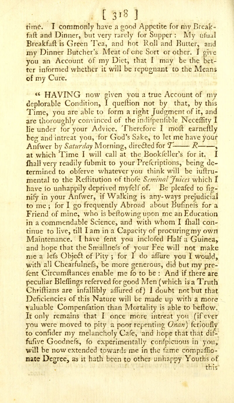 though at the fame Time I did not think any JVays of any Thing filthy on any P erf on. I am not injured as to Health, though I believe 1 am not half fo flrong and vigorous as if I had not done it 3 my Memory is not jo good as it might have been, and I am fometimes ahnojl melancholy for want of Spirits, or the Thing I have loll ; though flerningly I am as well, to every one's Thinking, as one that never %vas af- fected with the Avium. I would willingly take any Thing that would prevent me from falling into it, wh ich I am in Danger of always. The Tindture j/<?# have mentioned I would have, and all the rejl of the Things ; but then it would prompt me to it more, and I cannot, nor have not, Oppor- tunity to cxercife it to do me gcod enough, Jo that unlefs you tan udvife me about it in fo?ne other Way, I know not -what to do. I have ufed all the Aleaus to Jubdue it, and yet it will be the Jlrongcft for all that; for I have forfaken Meat Diet, and all flrong Suppers, but I am a Lover of Pota- toes, and eat themfor Supper often. I do afjure you, Sir, that I have no lejs than fix Times a Day prayed to Almighty God for his Affftance to deliver ?ne from it; and I find my- jelf vaftly better fwee I have made jiich earneft Dejires, but {till I am very zveak m the Refftanee of this horrid Crime ; and this is the laft that I thought to do, to apply to you : If you pleafe to advife me in this Cafe, I defire you to let tt not be for want of your Fee ; for though J am not fo able as I may be, pray accept of what I /hallfend you after you fend me -what you think proper \ and if to my Benefit, JJhall make a Shift to find you out in London, and be better ac- quainted with you, and alfo make more Retaliation for your good Service already done to the Public, which, I think, will never be abk to make you a fluff cient Return. JVith Thanks of Gratitude/ am9 Good S I R, Your moft Obliged Humble Servant, E M . DIRECT