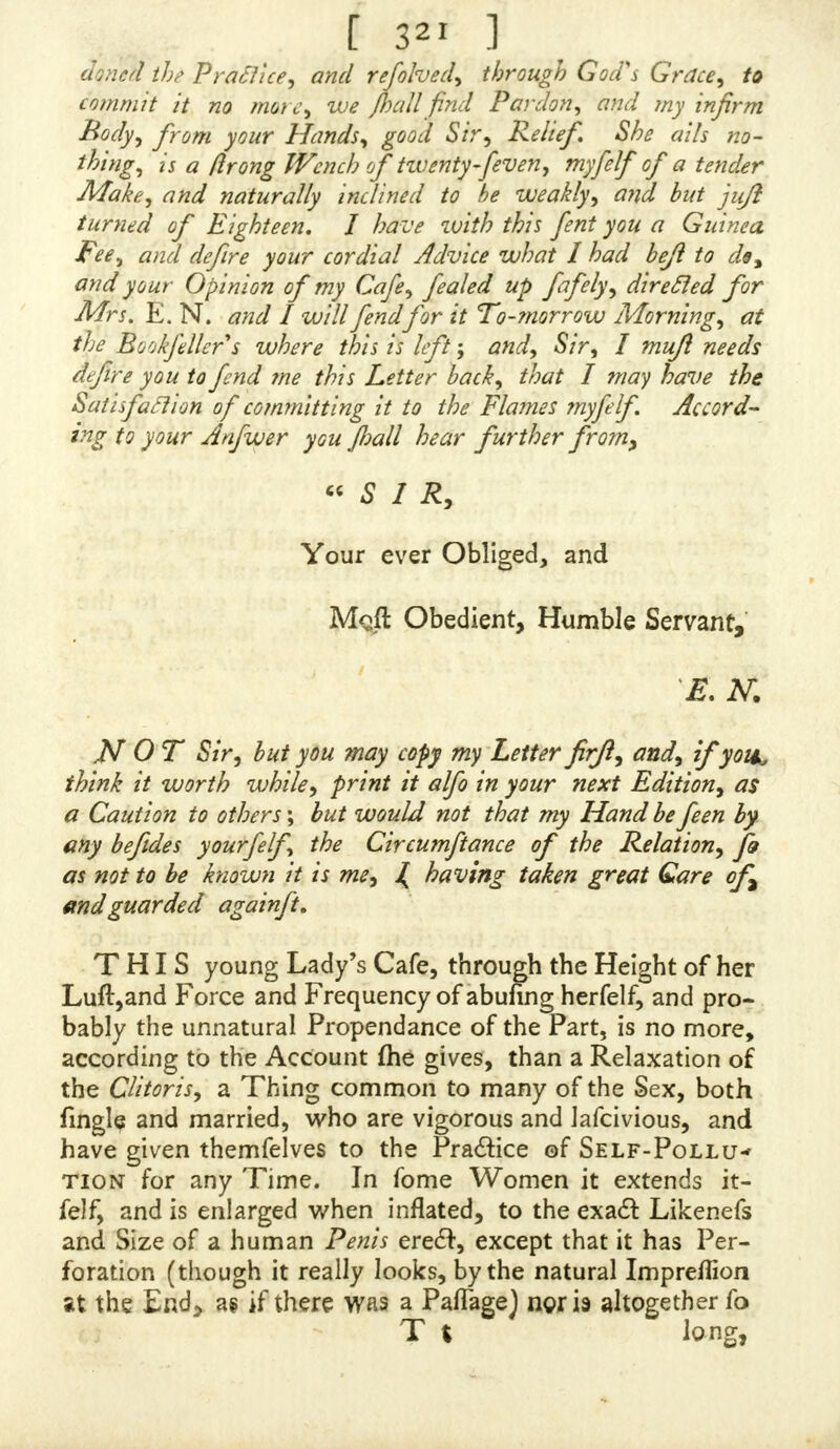 f 3*5 j & >& & 5& lit £f J& }& 5& >S >& & )£c A ?$( & & # J& 3$t A & & & & & & & mgemous Author of the ONANIA, ^r/Z>y 24, 1739-40. <c A BOUT a Month or fix Weeks ago I very op- portunely met with your Treatife of Self-Pol- lution, which, in my Opinion, is the beft that ever has been wrote on this Subject: For I find throughout the whole Paflage of that little Book you have had a very fpecial Regard to Modefty, infomuch that the chafteft Per- fon living may read it, without receiving the leaft Pre- judice or Offence. You have reprefented the Heinoufnefs of this Sin, together with the agonizing Circumftances to which it is infeparably annexed, in the trueft Light, and your Arguments being grounded on the moft ltrong and convincing Reafons, muft neceflarily make a deep Irrf- preflion on the Minds of your Readers, be they never fo much abandoned to vicious Inclinations, and fill them with a horrid Senfe and Deteftation of this abominable Sin, which very evidently appears from the Multiplicity of Let- ters fent to you by Perfons mourning under the confequen- tial Afflictions of Self-Pollution, who have earneft- ly recommended themfelves to your Care and Compaflion. In fhort, your Book is an invaluable Performance, and ought to be efteemed fo by Every-body who have any the leaft Concern left for their prefent or future Condition ; for I very believe there is no Crime under Heaven by which our fupreme Creator is more frequently incenfed than this : And what ftill makes it more deplorable is, that in this one particular Cafe Satan has fo blinded the Underftandings of Men, that they have little or no Ap- prehenfions at all of their Affront to God, *he Abufe oi S f 2 them-