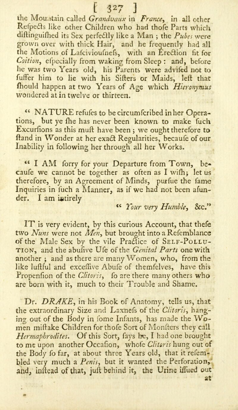 dqneithe Pra&iee, and refolved, through God's Grace, to commit it no mot e, we /hall find Pardon, and my infirm Body, from your Hands, good Sir, Relief. She ails no- thing, is a ftrong Wench of twenty-feven, myfelf of a tender Make, and naturally inclined to he weakly, and hut jujl turned of Eighteen. I have with this fent you a Guinea Fee, and defire your cordial Advice what I had heft to d&, and your Opinion of my Cafe, fealed up fafely, directed for Mrs. E. N. and I will fend for it To-morrow Morning, at the Bookfellers where this is left; and, Sir, I mufl needs defire you to fend ?ne this Letter hack, that I may have the Satisfaction of committing it to the Flames myfelf. Accord- ing to your Anfwer you /hall hear further from, SIR, Your ever Obliged, and Mo.ft Obedient, Humble Servant, E. K NOT Sir, but you may copy my Letter fir/1, and, if yon, think it worth while, print it alfo in your next Edition, as a Caution to others-, hut would not that my Handbefeen by any befides yourfelf, the Circumftance of the Relation, fit as not to be known it is me, I having taken great Qare of2 and guarded againft. THIS young Lady's Cafe, through the Height of her Luft,and Force and Frequency of abufing herfelf, and pro- bably the unnatural Propendance of the Part, is no more, according to the Account me gives, than a Relaxation of the Clitoris, a Thing common to many of the Sex, both fingle and married, who are vigorous and lafcivious, and have given themfelves to the Practice of Self-Pollu-* tion for any Time. In fome Women it extends it- felf, and is enlarged when inflated, to the exact Likenefs and Size of a human Penis erect, except that it has Per- foration (though it really looks, by the natural Impreflion at the End* as if there was a Paflage) ngr is altogether fo T t long,