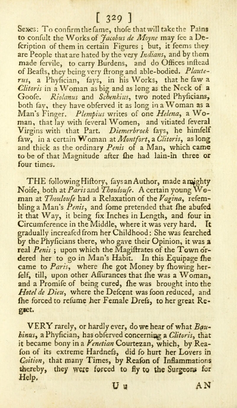 to inftrucT: others, that he will be provoked not to fuffjr fuch an extraordinary Cafe to efcape the Notice of the ableft Philofopher.  YOU acquaint me in your Letter, that it is reported at Rome, that two Nuns in a Monaftery were changed in fuch a Manner, as to be fufpecled of PirHity. Upon the Increafe of fuch a Report that it came to the Popes Ears, who, upon fuch an extraordinary Occafion, ordered fome Cardinals to inquire into the Truth of it : That, after their Search, they affirmed, that the Nuns were grown in fuch a Manner, as to hi.ve changed their Sex ; in Tefti- mony of which, you fay, the Cardinals commanded them to be expelled the Monaftery, and that, at that Time, they had changed their Drefs, and took upon them the Employs of Men*  IWOND'ER what could induce his Holinefs to commit the Infpection of that Affair to his Cardinals, who are no Ways converfant in the Difference of Sexes. It is true indeed, that the Reputation of their Integrity would prevent all Manner of Sufpicion as to their Report ; but yet their unfpotted Chaftity, joined with Shame and Mo- defty, could never fuffer them to make fuch a nice Inquiry as the Nature of fuch a Thing demanded.  PERSONS who read this Account may,perhaps, be divided into different Opinions, and both of them wrong.  SOME, who have a Confidence in the Integrity of the Cardinals, may not, upon that Account, disbelieve it ; but, as it exceeds the wonted Bounds of Nature, take it for a Miracle. « OTHERS may wholly difbelieve it, as it fo far exceeds the Reach of Nature, that, as Miracles are ceafed, it muft be impoffible ; and as they are under no Obliga- tions to believe Impoflibilities, fo they will not believe that. T t 2