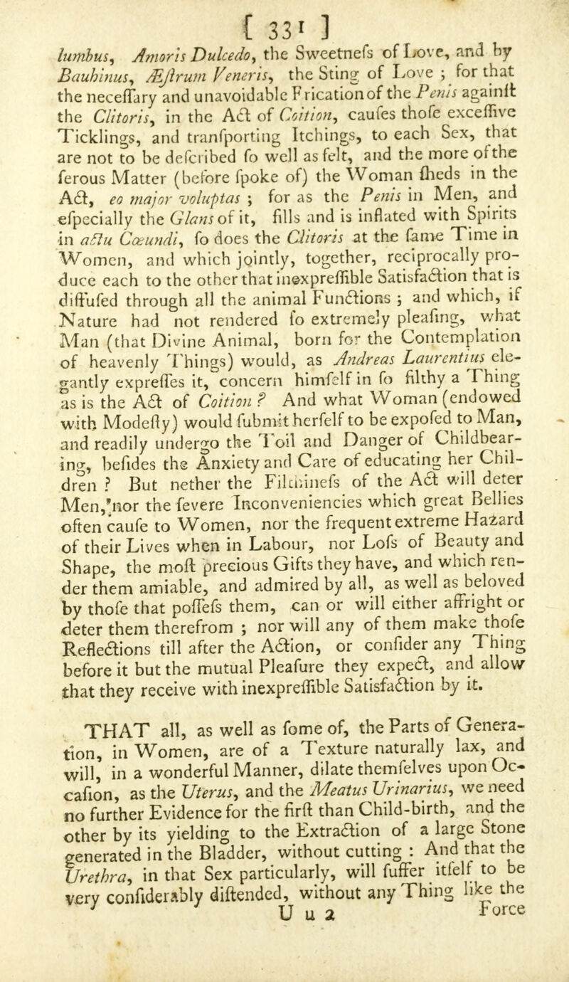 <c THE inquifitive Regnerus de Graef, in his Book of die Female Organs, upon that Head, DeClitoride, takes Notice of the Clitoris of an Infant to come fo near the Member of Virility in the other Sex, as to deceive the Nurfe, and the other more fkilful Gotfips, who took it for a Male Child, and, in its Baptifm, named it accordingly ; and that the Miftake was notdete&ed till after its Death, upon an accurate DifTection of the Body, of which the fame Author gives an Account. <c The Clitoris, in fome adult Perfons, is feen to hang out beyond the Labicz, or the Openings of the Thighs. There is a Diftemper called Furor Uterinus, which fome- times arifes from this Caufe, that in Walking, or other Exercife, the Clitoris is rubbed by the Cloaths, and excites fuch extravagant Defires as puts them out of all Shame and Modefty, and ftimulates them with a Degree of Mad- nefs to Venereal Embraces.  THIS uncommon Growth of the Clitoris is fo fre- quent in fome Eaftern Countries, that the rr oft fkiJful Sur- geons have found out a Method of amputing it, and to take it away from Perfons about to marry, left it fhould be a Hindrance in Coition.  NOR is the Reafon of fuch a Growth very difficult to be aifigned. cc i. BECAUSE the Fury of Luft wonderfully diftends the Nerves and Arteries, and particularly, above any other Parts, blows up thofe Organs with Spirits and Heat. Upon Coition, real or imaginary, thofe of a Man are blown up and extended, by a plentiful Influx of Blood and animal Spirits from the Titillation which attends it, as if Nature was prodigal in her Cars for a Supply of thofe Parts.  2. THE Cavity of the Part wherein it is fituated (as if it we*e not to be confined to narrow Bounds, which would hinder its Increafe) facilitates its Growth ; and, as it is placed where there is Room enough, it can enlarge itfelf on every Side, whereby its Veffels are prolonged, and receive Nourifliment on all Parts. « FUR-