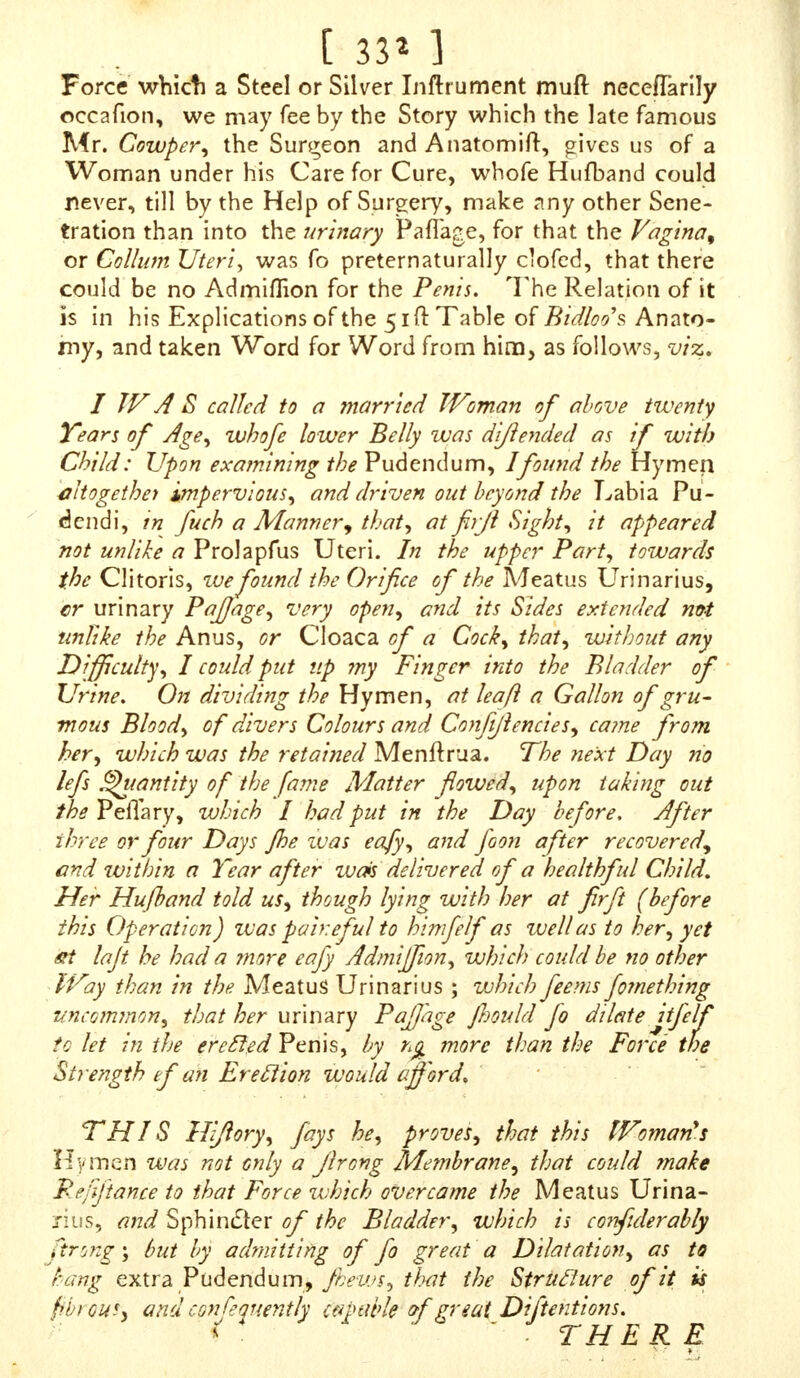 [ 3^6 ]  FURTHER, Sir, upon a Comparifon of the Male and Female Organs, you will not find them to differ fo much as you imagine at firft Appearance, excepting, that thofe of a Man are thruft out with a more vigorous Heat; whereas thofe of a Woman, by a Defect in that Refpect, are only to be perceived inwardly.  THE Uterus of a Woman, upon turning out, would refemble a ScrGtum, and the two Ovaries annexed to the Sides of its Bottom, with what they include, would make up the Number of the Tejlicks,  THE Clitoris is fhaped like a Penh ; it has the fame Senfeof Pleafure, and ftretches out and relaxes in the fame Manner again ; it alfo ends in a Glands but wants a Ca- vity ; which is no Wonder, becaufe it does not ferve for the Difcharge of any Thmg, as it ouzes out its Contents more conveniently into the Aperture of the Neck of the Bladder ; but was that Aperture to be clofed, as it is in Men, then, in an Erecliony it would necefTarily find fome other Outlet towards the End of its Gland : For the Vef- fels of all Kinds are firft formed by the Impulfe of fome circulating Fluid, where the Fluid is obftru&ed it forms a Cell, and VeiTels where it circulates. e< IN our firft Formation, when the Genital Partshzrd- ly exceed the Point of a Needle, the Difference of Sex de- pends upon very nice Circumftances ; but when Perfons are grown up, it is the moll difficult Thing in the World to believe there can be a thorough Change from one Sexto the other, as the Poets tell of Terejia. But there is more Reafon to think, that the Largenefs of the Clitoris, by its Likenefs to a human Penis, might deceive the Inquirers into this Matter ; or that they were Men from their firft Formation ; but that the Genital Parts, by fome Defect in the firft Rudiments, not obtaining a due Protrufion, upon the Increafe of Strength, and Venereal Titillations^ broke forth, and fo feemed to grow afrefh,  WE have frequent Inftances of Nature's Excurfions in the Make of thofe Parts. There is a very remarkable Story of a Child born fome Time fince in a Village near th#