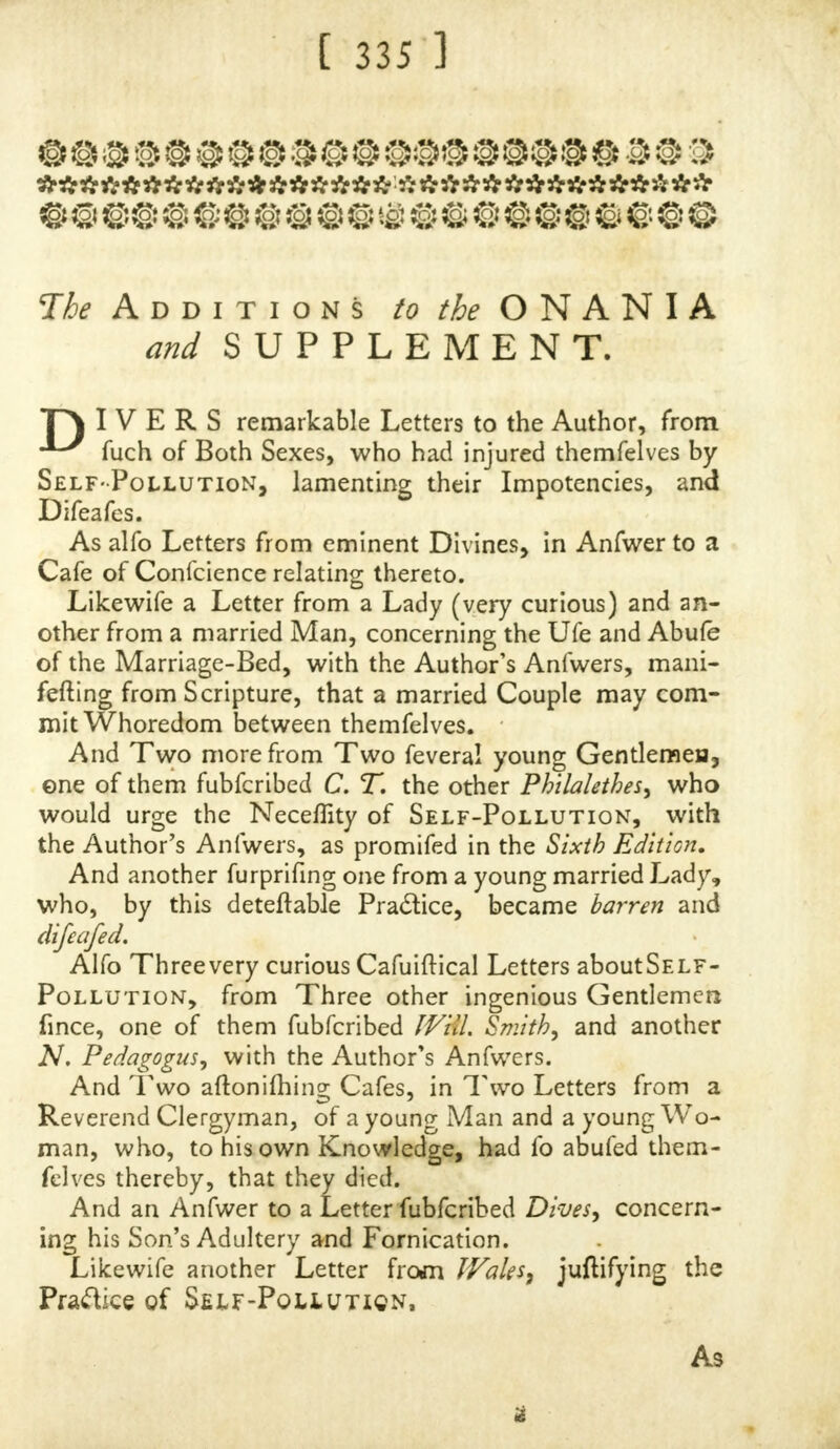 Sexes: To confirm the fame, thofe that will take the Pains to confult the Works of Jacobus de Moyne may fee a De- fcription of them in certain Figures ; but, it feems they are People that are hated by the very Indians, and by them made fervile, to carry Burdens, and do Offices inftead of Beafts, they being very ftrong and able-bodied. Plauie- rus, a Phyfician, fays, in his Works, that he faw a Clitoris in a Woman as big and as long as the Neck of a Goofe. Rio/anus and Schenkius, two noted Phyficians, both fay, they have obferved it as long in a Woman as a Man's Finger. Plempius writes of one Helena, a Wo- man, that lay with feveral Women, and vitiated feveral Virgins with that Part. Diemerbroek fays, he himfelf faw, in a certain Woman at Montfort, a Clitoris, as long and thick as the ordinary Penis of a Man, which came to be of that Magnitude after £he had lain-in three or four times. THE following Hiftory, faysanAuthor, madeargighty Noife,. both at Paris and Tbouloufe. A certain young Wo- man at Tbouloufe had a Relaxation of the Vagina, refem- blinga Man's Penis, and fome pretended that me abufed it that Way, it being fix Inches in Length, and four in Circumference in the Middle, where it was very hard. It gradually increafed from her Childhood: She was fearched by the Phyficians there, who gave their Opinion, it was a real Penis ; upon which the Magiftrates of the Town or- dered her to go in Man's Habit. In this Equipage {he came to Paris, where (he got Money by mowing her- felf, till, upon other Affurances that ihe was a Woman, and a Promife of being cured, fhe was brought into the Hotel de Dieu, where theDefcent was foon reduced, and fhe forced to refume ,hcr Female Drefs, to her great Re- giet.  VERY rarely, or hardly ever, do we hear of what Bau- binus, a Phyfician, has obferved concerning a Clitoris, that it became bony in a Venetian Courtezan, which, by Rea- fon of its extreme Hardnefs, did fo hurt her Lovers in Coition^ that many Times, by Reafon of Inflammations thereby, they were forced to fly to the Surgeon* for Help, U i| AN