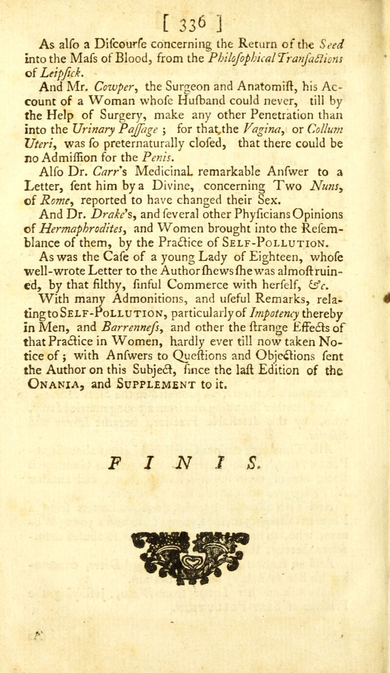 AN Hermaphrodite is by all looked upon as a Creature of vile Deformity, bringing a Shame upon both Sexes ; and in old Times, wherever found, were drowned, or made away with, fuch Monfters not being thought by them fit to live. IN Jul. Obfeq. lib. prod, there is an Account, that at Luna, at the Time that L. Metellus and £K Fabius were Confuls, there was born an Hermaphrodite, which, by the Command of the Soothfayers, was caft into the Sea, and the like others were ferved in other Countries, as foon as difcovered, as at Umbria^ Ferretinum, Fore VeJfonemy Rome, Satumia, 5co CALIPHANES reports, that beyond the Nafamones, and about Matchlies, there are ordinarily found Herma- phrodites, which fo much refemble both Sexes, that they have carnal Knowledge one of another by turns \ and this, by an ExprefTion in the young Lady's Letter, Page 319, 13 c. (and which has introduced all thisDifcourfeabout the Clitoris) feems to be Part of the Pra&ice between her and her Bedfellow the Chambermaid. MONTUUS, de Med. Thoref. lib. I. cap. 6. fays, that a certain Hermaphrodite, who was counted to be a Woman, was married, bore Sons and Daughters, and not- withftanding was wont to lie with her Maids, and get them: with Child. I have read a remarkable Account of an Her- ?naphrodite, in a certain City in Scotland, that went for a Maid, yet got her Mafter'sDaughter, who lay in the fame Bed with her, with Child : She was accufed of the Fact in the Year 1461, found capable as Man as well as Wo- man, convicted, and condemned before the Judges, and furfered Death, by being put into the Ground alive. THE Clitoris very much, as I have faid before, re- ft rubles a Penis, and its End like the Glans of that ; and as the Seat of the greateft Pleafure in Man is in the lat- ter, fo that of Woman is in the former, for therein is the Rage and Fury of Love, and there Nature has placed the peculiar Seat of Delight \ from whence it is called by Co- lumbia^