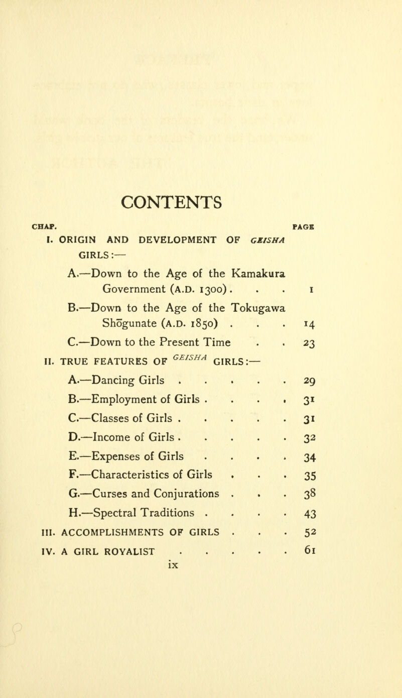 CONTENTS CHAP. PAGE I. ORIGIN AND DEVELOPMENT OF GEISHA GIRLS:— A. —Down to the Age of the Kamakura Government (A.D. 1300) 1 B. —Down to the Age of the Tokugawa Shogunate (a.d. 1850) ... 14 C. —Down to the Present Time . . 23 II. TRUE FEATURES OF GEISHA GIRLS:— A. —Dancing Girls 29 B. —Employment of Girls .... 31 C. —Classes of Girls 31 D. —Income of Girls 32 E. —Expenses of Girls ... * 34 F. —Characteristics of Girls 35 G. —Curses and Conjurations ... 38 H. —Spectral Traditions .... 43 III. ACCOMPLISHMENTS OF GIRLS ... 52 IV. A GIRL ROYALIST 6l