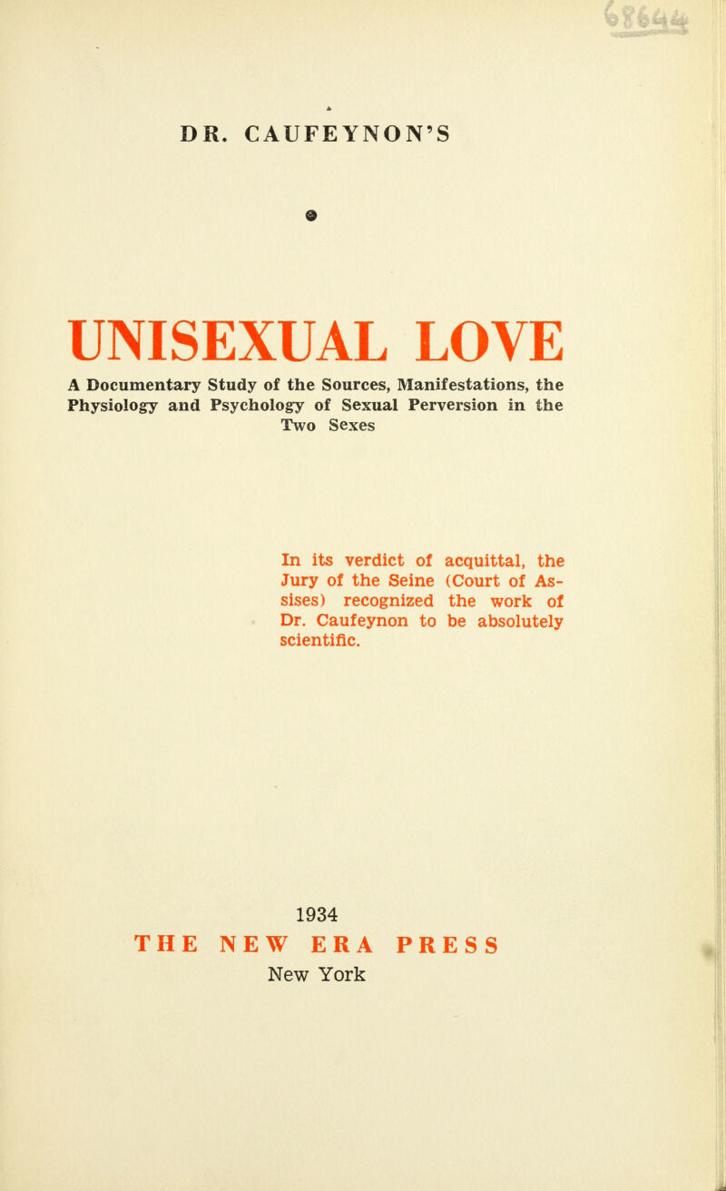 DR. CAUFEYNON'S UNISEXUAL LOVE A Documentary Study of the Sources, Manifestations, the Physiology and Psychology of Sexual Perversion in the Two Sexes In its verdict of acquittal, the Jury of the Seine (Court of As- sises) recognized the work of Dr. Caufeynon to be absolutely scientific. 1934 THE NEW ERA New York PRESS