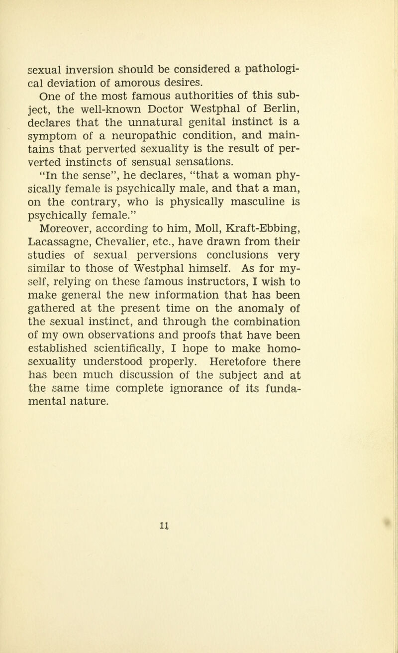 sexual inversion should be considered a pathologi- cal deviation of amorous desires. One of the most famous authorities of this sub- ject, the well-known Doctor Westphal of Berlin, declares that the unnatural genital instinct is a symptom of a neuropathic condition, and main- tains that perverted sexuality is the result of per- verted instincts of sensual sensations. In the sense, he declares, that a woman phy- sically female is psychically male, and that a man, on the contrary, who is physically masculine is psychically female. Moreover, according to him, Moll, Kraft-Ebbing, Lacassagne, Chevalier, etc., have drawn from their studies of sexual perversions conclusions very similar to those of Westphal himself. As for my- self, relying on these famous instructors, I wish to make general the new information that has been gathered at the present time on the anomaly of the sexual instinct, and through the combination of my own observations and proofs that have been established scientifically, I hope to make homo- sexuality understood properly. Heretofore there has been much discussion of the subject and at the same time complete ignorance of its funda- mental nature.