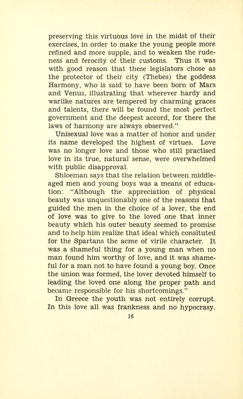 preserving this virtuous love in the midst of their exercises, in order to make the young people more refined and more supple, and to weaken the rude- ness and ferocity of their customs. Thus it was with good reason that these legislators chose as the protector of their city (Thebes) the goddess Harmony, who is said to have been born of Mars and Venus, illustrating that wherever hardy and warlike natures are tempered by charming graces and talents, there will be found the most perfect government and the deepest accord, for there the laws of harmony are always observed. Unisexual love was a matter of honor and under its name developed the highest of virtues. Love was no longer love and those who still practised love in its true, natural sense, were overwhelmed with public disapproval. Shloeman says that the relation between middle- aged men and young boys was a means of educa- tion: Although the appreciation of physical beauty was unquestionably one of the reasons that guided the men in the choice of a lover, the end of love was to give to the loved one that inner beauty which his outer beauty seemed to promise and to help him realize that ideal which consituted for the Spartans the acme of virile character. It was a shameful thing for a young man when no man found him worthy of love, and it was shame- ful for a man not to have found a young boy. Once the union was formed, the lover devoted himself to leading the loved one along the proper path and became responsible for his shortcomings. In Greece the youth was not entirely corrupt. In this love all was frankness and no hypocrasy.