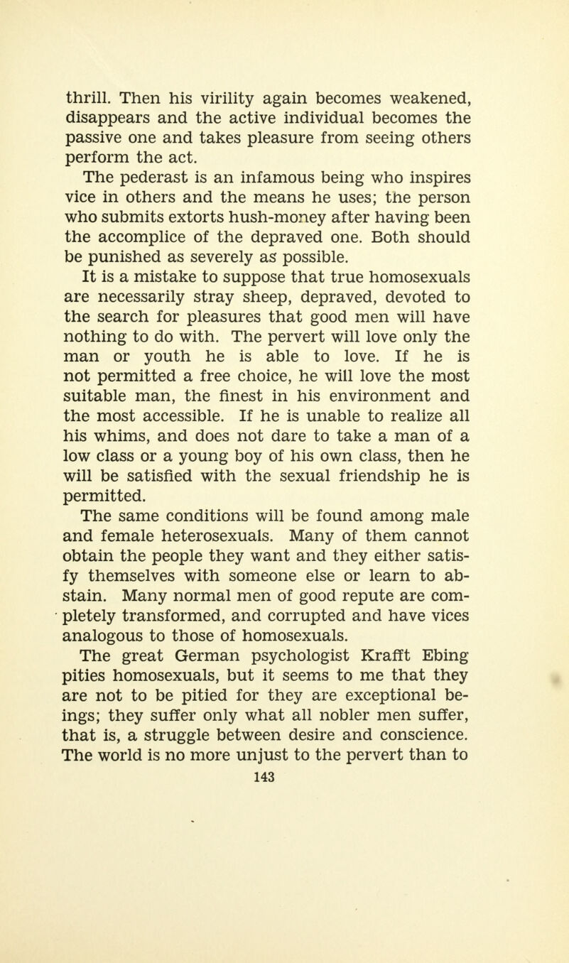 thrill. Then his virility again becomes weakened, disappears and the active individual becomes the passive one and takes pleasure from seeing others perform the act. The pederast is an infamous being who inspires vice in others and the means he uses; the person who submits extorts hush-money after having been the accomplice of the depraved one. Both should be punished as severely as possible. It is a mistake to suppose that true homosexuals are necessarily stray sheep, depraved, devoted to the search for pleasures that good men will have nothing to do with. The pervert will love only the man or youth he is able to love. If he is not permitted a free choice, he will love the most suitable man, the finest in his environment and the most accessible. If he is unable to realize all his whims, and does not dare to take a man of a low class or a young boy of his own class, then he will be satisfied with the sexual friendship he is permitted. The same conditions will be found among male and female heterosexuals. Many of them cannot obtain the people they want and they either satis- fy themselves with someone else or learn to ab- stain. Many normal men of good repute are com- pletely transformed, and corrupted and have vices analogous to those of homosexuals. The great German psychologist KrafTt Ebing pities homosexuals, but it seems to me that they are not to be pitied for they are exceptional be- ings; they suffer only what all nobler men suffer, that is, a struggle between desire and conscience. The world is no more unjust to the pervert than to