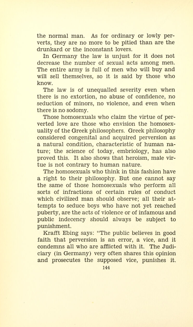 the normal man. As for ordinary or lowly per- verts, they are no more to be pitied than are the drunkard or the inconstant lovers. In Germany the law is unjust for it does not decrease the number of sexual acts among men. The entire army is full of men who will buy and will sell themselves, so it is said by those who know. The law is of unequalled severity even when there is no extortion, no abuse of confidence, no seduction of minors, no violence, and even when there is no sodomy. Those homosexuals who claim the virtue of per- verted love are those who envision the homosex- uality of the Greek philosophers. Greek philosophy considered congenital and acquired perversion as a natural condition, characteristic of human na- ture; the science of today, embriology, has also proved this. It also shows that heroism, male vir- tue is not contrary to human nature. The homosexuals who think in this fashion have a right to their philosophy. But one cannot say the same of those homosexuals who perform all sorts of infractions of certain rules of conduct which civilized man should observe; all their at- tempts to seduce boys who have not yet reached puberty, are the acts of violence or of infamous and public indecency should always be subject to punishment. Krafft Ebing says: The public believes in good faith that perversion is an error, a vice, and it condemns all who are afflicted with it. The Judi- ciary (in Germany) very often shares this opinion and prosecutes the supposed vice, punishes it.