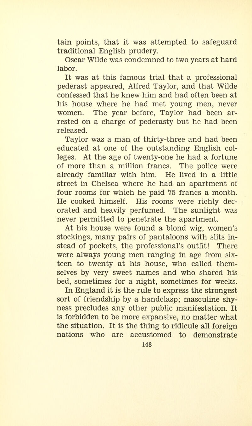 tain points, that it was attempted to safeguard traditional English prudery. Oscar Wilde was condemned to two years at hard labor. It was at this famous trial that a professional pederast appeared, Alfred Taylor, and that Wilde confessed that he knew him and had often been at his house where he had met young men, never women. The year before, Taylor had been ar- rested on a charge of pederasty but he had been released. Taylor was a man of thirty-three and had been educated at one of the outstanding English col- leges. At the age of twenty-one he had a fortune of more than a million francs. The police were already familiar with him. He lived in a little street in Chelsea where he had an apartment of four rooms for which he paid 75 francs a month. He cooked himself. His rooms were richly dec- orated and heavily perfumed. The sunlight was never permitted to penetrate the apartment. At his house were found a blond wig, women's stockings, many pairs of pantaloons with slits in- stead of pockets, the professional's outfit! There were always young men ranging in age from six- teen to twenty at his house, who called them- selves by very sweet names and who shared his bed, sometimes for a night, sometimes for weeks. In England it is the rule to express the strongest sort of friendship by a handclasp; masculine shy- ness precludes any other public manifestation. It is forbidden to be more expansive, no matter what the situation. It is the thing to ridicule all foreign nations who are accustomed to demonstrate