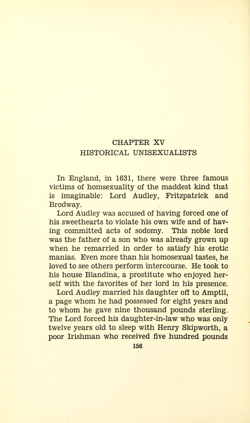 HISTORICAL UNISEXUALISTS In England, in 1631, there were three famous victims of homsexuality of the maddest kind that is imaginable: Lord Audley, Fritzpatrick and Brodway. Lord Audley was accused of having forced one of his sweethearts to violate his own wife and of hav- ing committed acts of sodomy. This noble lord was the father of a son who was already grown up when he remarried in order to satisfy his erotic manias. Even more than his homosexual tastes, he loved to see others perform intercourse. He took to his house Blandina, a prostitute who enjoyed her- self with the favorites of her lord in his presence. Lord Audley married his daughter off to Amptil, a page whom he had possessed for eight years and to whom he gave nine thousand pounds sterling. The Lord forced his daughter-in-law who was only twelve years old to sleep with Henry Skipworth, a poor Irishman who received five hundred pounds