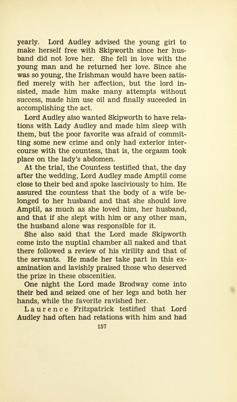 yearly. Lord Audley advised the young girl to make herself free with Skipworth since her hus- band did not love her. She fell in love with the young man and he returned her love. Since she was so young, the Irishman would have been satis- fied merely with her affection, but the lord in- sisted, made him make many attempts without success, made him use oil and finally suceeded in accomplishing the act. Lord Audley also wanted Skipworth to have rela- tions with Lady Audley and made him sleep with them, but the poor favorite was afraid of commit- ting some new crime and only had exterior inter- course with the countess, that is, the orgasm took place on the lady's abdomen. At the trial, the Countess testified that, the day after the wedding, Lord Audley made Amptil come close to their bed and spoke lasciviously to him. He assured the countess that the body of a wife be- longed to her husband and that she should love Amptil, as much as she loved him, her husband, and that if she slept with him or any other man, the husband alone was responsible for it. She also said that the Lord made Skipworth come into the nuptial chamber all naked and that there followed a review of his virility and that of the servants. He made her take part in this ex- amination and lavishly praised those who deserved the prize in these obscenities. One night the Lord made Brodway come into their bed and seized one of her legs and both her hands, while the favorite ravished her. Laurence Fritzpatrick testified that Lord Audley had often had relations with him and had