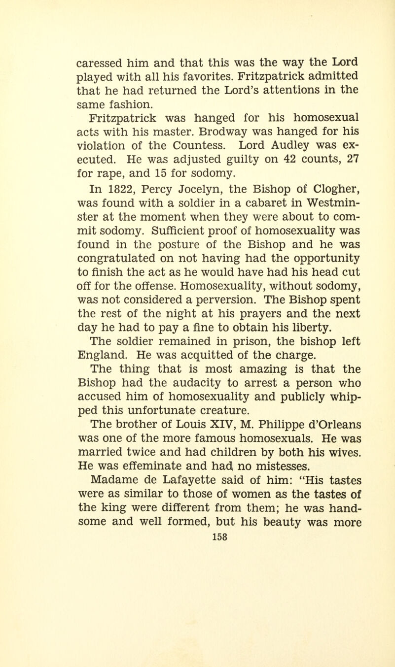 caressed him and that this was the way the Lord played with all his favorites. Fritzpatrick admitted that he had returned the Lord's attentions in the same fashion. Fritzpatrick was hanged for his homosexual acts with his master. Brodway was hanged for his violation of the Countess. Lord Audley was ex- ecuted. He was adjusted guilty on 42 counts, 27 for rape, and 15 for sodomy. In 1822, Percy Jocelyn, the Bishop of Clogher, was found with a soldier in a cabaret in Westmin- ster at the moment when they were about to com- mit sodomy. Sufficient proof of homosexuality was found in the posture of the Bishop and he was congratulated on not having had the opportunity to finish the act as he would have had his head cut off for the offense. Homosexuality, without sodomy, was not considered a perversion. The Bishop spent the rest of the night at his prayers and the next day he had to pay a fine to obtain his liberty. The soldier remained in prison, the bishop left England. He was acquitted of the charge. The thing that is most amazing is that the Bishop had the audacity to arrest a person who accused him of homosexuality and publicly whip- ped this unfortunate creature. The brother of Louis XIV, M. Philippe d'Orleans was one of the more famous homosexuals. He was married twice and had children by both his wives. He was effeminate and had no mistesses. Madame de Lafayette said of him: His tastes were as similar to those of women as the tastes of the king were different from them; he was hand- some and well formed, but his beauty was more