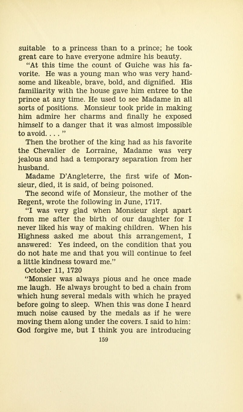suitable to a princess than to a prince; he took great care to have everyone admire his beauty. At this time the count of Guiche was his fa- vorite. He was a young man who was very hand- some and likeable, brave, bold, and dignified. His familiarity with the house gave him entree to the prince at any time. He used to see Madame in all sorts of positions. Monsieur took pride in making him admire her charms and finally he exposed himself to a danger that it was almost impossible to avoid. ... Then the brother of the king had as his favorite the Chevalier de Lorraine, Madame was very jealous and had a temporary separation from her husband. Madame D'Angleterre, the first wife of Mon- sieur, died, it is said, of being poisoned. The second wife of Monsieur, the mother of the Regent, wrote the following in June, 1717. I was very glad when Monsieur slept apart from me after the birth of our daughter for I never liked his way of making children. When his Highness asked me about this arrangement, I answered: Yes indeed, on the condition that you do not hate me and that you will continue to feel a little kindness toward me. October 11, 1720 Monsier was always pious and he once made me laugh. He always brought to bed a chain from which hung several medals with which he prayed before going to sleep. When this was done I heard much noise caused by the medals as if he were moving them along under the covers. I said to him: God forgive me, but I think you are introducing
