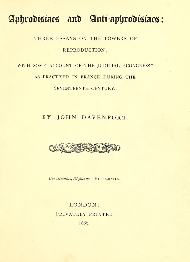 Qpljrotitstars anir 9ntt apljro^tstars: THREE ESSAYS ON THE POWERS OF REPRODUCTION ; WITH SOME ACCOUNT OF THE JUDICIAL CONGRESS AS PRACTISED IN FRANCE DURING THE SEVENTEENTH CENTURY. BY JOHN DAVENPORT. Ubi stimulus, ibifluxus.—Hippocrates. LONDON: PRIVATELY PRINTED. 1869.