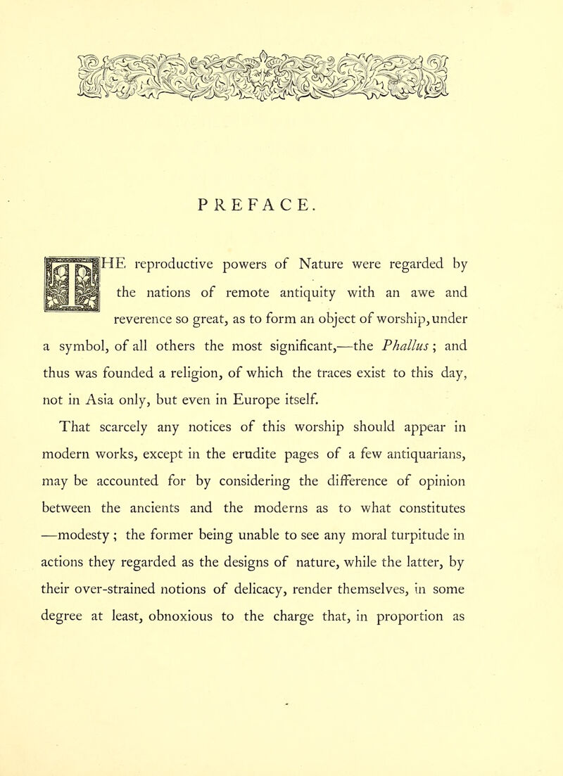 PREFACE. SHE reproductive powers of Nature were regarded by the nations of remote antiquity with an awe and reverence so great, as to form an object of worship, under a symbol, of all others the most significant,-—the Phallus; and thus was founded a religion, of which the traces exist to this day, not in Asia only, but even in Europe itself. That scarcely any notices of this worship should appear in modern works, except in the erudite pages of a few antiquarians, may be accounted for by considering the difference of opinion between the ancients and the moderns as to what constitutes —modesty ; the former being unable to see any moral turpitude in actions they regarded as the designs of nature, while the latter, by their over-strained notions of delicacy, render themselves, in some degree at least, obnoxious to the charge that, in proportion as