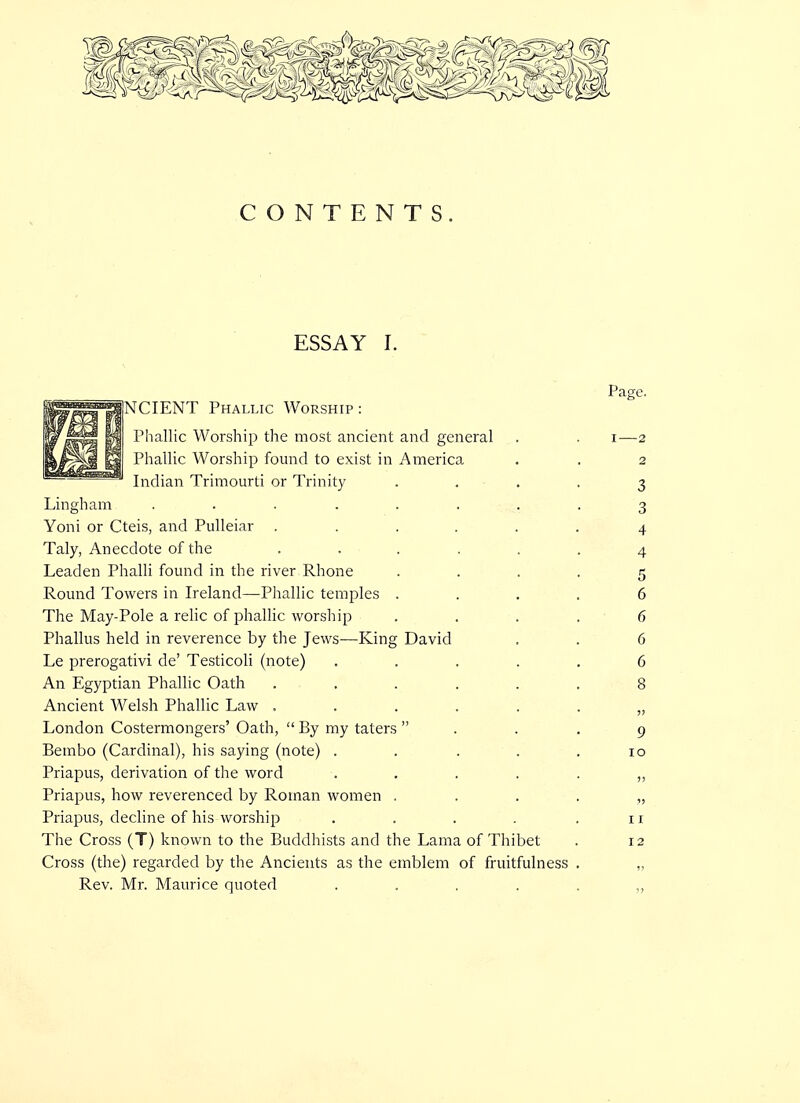 CONTENTS. ESSAY I. Page. ||I|i|MNCIENT Phallic Worship: M J^li M Phallic Worship the most ancient and general . . i—2 isj^li! H Phallic Worship found to exist in America . . 2 B*afcas»™™^j jnf|-an Trimourti or Trinity .... 3 Lingham ........ 3 Yoni or Cteis, and Pulleiar ...... 4 Taly, Anecdote of the ...... 4 Leaden Phalli found in the river Rhone .... 5 Round Towers in Ireland—Phallic temples .... 6 The May-Pole a relic of phallic worship . . . . 6 Phallus held in reverence by the Jews—King David . . 6 Le prerogativi de' Testicoli (note) ..... 6 An Egyptian Phallic Oath ...... 8 Ancient Welsh Phallic Law ....... London Costermongers' Oath,  By my taters ... 9 Bembo (Cardinal), his saying (note) . . . . .10 Priapus, derivation of the word Priapus, how reverenced by Roman women Priapus, decline of his worship . . . . .11 The Cross (T) known to the Buddhists and the Lama of Thibet . 12 Cross (the) regarded by the Ancients as the emblem of fruitfulness Rev. Mr. Maurice quoted ....