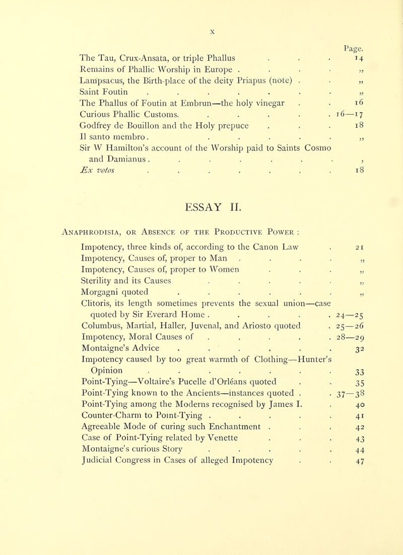 Page. The Tau, Crux-Ansata, or triple Phallus . . . 14 Remains of Phallic Worship in Europe Lampsacus, the Birth-place of the deity Priapus (note) . . „ Saint Foutin ........ The Phallus of Foutin at Embrun—the holy vinegar . . 16 Curious Phallic Customs. ..... 16—17 Godfrey de Bouillon and the Holy prepuce . . . 18 II santo membro. Sir W Hamilton's account of the Worship paid to Saints Cosmo and Damianus........ Ex votos . . . . . . .18 ESSAY II. Anaphrodisia, or Aesence of the Productive Power : Impotency, three kinds of, according to the Canon Law . 21 Impotency, Causes of, proper to Man „ Impotency, Causes of, proper to Women „ Sterility and its Causes ....,„ Morgagni quoted ....... Clitoris, its length sometimes prevents the sexual union—case quoted by Sir Everard Home ..... 24—25 Columbus, Martial, Haller, Juvenal, and Ariosto quoted . 25—26 Impotency, Moral Causes of . . . . 28—29 Montaigne's Advice ...... 32 Impotency caused by too great warmth of Clothing—Hunter's Opinion ....... 33 Point-Tying—Voltaire's Pucelle d'Orleans quoted . . 35 Point-Tying known to the Ancients—instances quoted . . 37—38 Point-Tying among the Moderns recognised by James I. . 40 Counter-Charm to Point-Tying . . . . .41 Agreeable Mode of curing such Enchantment ... 42 Case of Point-Tying related by Venette ... 43 Montaigne's curious Story ..... 44 Judicial Congress in Cases of alleged Impotency . . 47