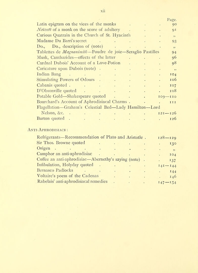 Page. Latin epigram on the vices of the monks ... 90 Naivete of a monk on the score of adultery . . . 91 Curious Quatrain in the Church of St. Hyacinth . . „ Madame Du Barri's secret ..... 93 Do., Do., description of (note) . . . . „ Tablettes de Magnanimity—Poudre de joie—Seraglio Pastilles 94 Musk, Cantharides—effects of the latter ... 96 Cardnal Dubois' Account of a Love-Potion ... 98 Caricature upon Dubois (note) ...... Indian Bang . . . . . . .104 Stimulating Powers of Odours ..... 106 Cabanis quoted ....... 107 D'Obsonville quoted . . . . . .108 Potable Gold—Shakespeare quoted . . . 109—no Bourchard's Account of Aphrodisiacal Charms . . . in Flagellation—Graham's Celestial Bed—Lady Hamilton—Lord Nelson, &c. ...... 121—126 Burton quoted . . . . . . .126 Anti-Aphrodisiacs : Refrigerants—Recommendation of Plato and Aristotle . 128—129 Sir Thos. Browne quoted . . . . .130 Origen . • . . . . . . . Camphor an anti-aphrodisiac . . . . .104 Coffee an anti-aphrodisiac—Abernethy's saying (note) . . 137 Infibulation, Holyday quoted .... 141—144 Bernasco Padlocks . . . . . .144 Voltaire's poem of the Cadenas . . . .146 Rabelais'anti-aphrodisiacal remedies . . . 147—T54