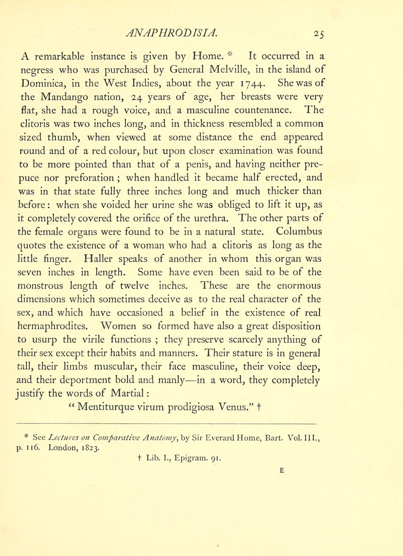 A remarkable instance is given by Home. * It occurred in a negress who was purchased by General Melville, in the island of Dominica, in the West Indies, about the year 1744. She was of the Mandango nation, 24 years of age, her breasts were very flat, she had a rough voice, and a masculine countenance. The clitoris was two inches long, and in thickness resembled a common sized thumb, when viewed at some distance the end appeared round and of a red colour, but upon closer examination was found to be more pointed than that of a penis, and having neither pre- puce nor preforation ; when handled it became half erected, and was in that state fully three inches long and much thicker than before: when she voided her urine she was obliged to lift it up, as it completely covered the orifice of the urethra. The other parts of the female organs were found to be in a natural state. Columbus quotes the existence of a woman who had a clitoris as long as the little finger. Haller speaks of another in whom this organ was seven inches in length. Some have even been said to be of the monstrous length of twelve inches. These are the enormous dimensions which sometimes deceive as to the real character of the sex, and which have occasioned a belief in the existence of real hermaphrodites. Women so formed have also a great disposition to usurp the virile functions ; they preserve scarcely anything of their sex except their habits and manners. Their stature is in general tall, their limbs muscular, their face masculine, their voice deep, and their deportment bold and manly—in a word, they completely justify the words of Martial:  Mentiturque virum prodigiosa Venus. t * See Lectures on Comparative Anatomy, by Sir Everard Home, Bart. Vol. III., p. 116. London, 1823. t Lib. I., Epigram. 91. E