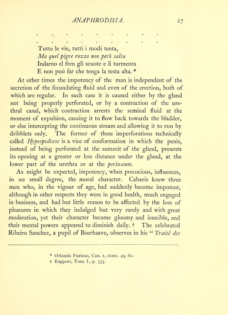 Tutte le vie, tutti i modi tenta, Ma quel pigre rozzo non perb salt a Indarno el fren gli scuote e li tormenta E non pud far che tenga la testa alta. * At other times the impotency of the man is independent of the secretion of the fecundating fluid and even of the erection, both of which are regular. In such case it is caused either by the gland not being properly perforated, or by a contraction of the ure- thral canal, which contraction arrests the seminal fluid at the moment of expulsion, causing it to flow back towards the bladder, or else intercepting the continuous stream and allowing it to run by dribblets only. The former of these imperforations technically called Hypospsdiceos is a vice of conformation in which the penis, instead of being perforated at the summit of the gland, presents its opening at a greater or less distance under the gland, at the lower part of the urethra or at the perineum. As might be expected, impotency, when precocious, influences, in no small degree, the moral character. Cabanis knew three men who, in the vigour of age, had suddenly become impotent, although in other respects they were in good health, much engaged in business, and had but little reason to be affected by the loss of pleasures in which they indulged but very rarely and with great moderation, yet their character became gloomy and irascible, and their mental powers appeared to diminish daily, t The celebrated Ribeiro Sanchez, a pupil of Boerhaave, observes in his  Traite des * Orlando Furioso, Can. 1, stanz. 49, 60. t Rapport, Tom. I., p. 335.