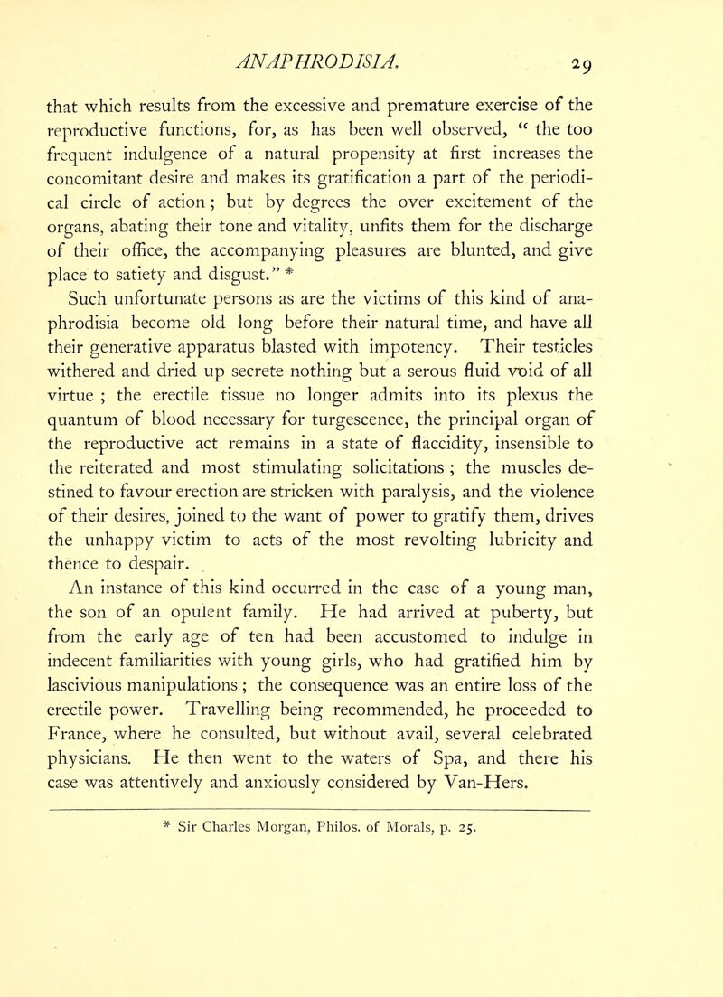 that which results from the excessive and premature exercise of the reproductive functions, for, as has been well observed,  the too frequent indulgence of a natural propensity at first increases the concomitant desire and makes its gratification a part of the periodi- cal circle of action ; but by degrees the over excitement of the organs, abating their tone and vitality, unfits them for the discharge of their office, the accompanying pleasures are blunted, and give place to satiety and disgust. * Such unfortunate persons as are the victims of this kind of ana- phrodisia become old long before their natural time, and have all their generative apparatus blasted with impotency. Their testicles withered and dried up secrete nothing but a serous fluid void of all virtue ; the erectile tissue no longer admits into its plexus the quantum of blood necessary for turgescence, the principal organ of the reproductive act remains in a state of flaccidity, insensible to the reiterated and most stimulating solicitations ; the muscles de- stined to favour erection are stricken with paralysis, and the violence of their desires, joined to the want of power to gratify them, drives the unhappy victim to acts of the most revolting lubricity and thence to despair. An instance of this kind occurred in the case of a young man, the son of an opulent family. He had arrived at puberty, but from the early age of ten had been accustomed to indulge in indecent familiarities with young girls, who had gratified him by- lascivious manipulations ; the consequence was an entire loss of the erectile power. Travelling being recommended, he proceeded to France, where he consulted, but without avail, several celebrated physicians. He then went to the waters of Spa, and there his case was attentively and anxiously considered by Van-Hers. Sir Charles Morgan, Philos. of Morals, p. 25.