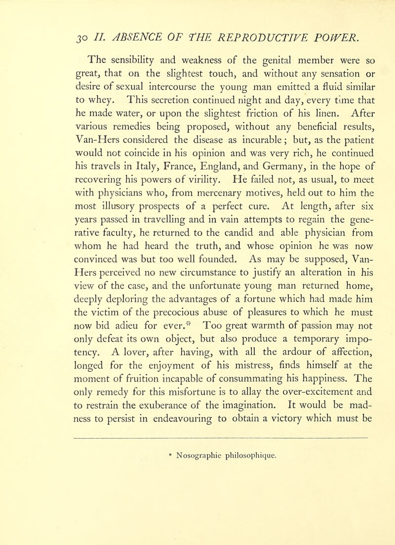 The sensibility and weakness of the genital member were so great, that on the slightest touch, and without any sensation or desire of sexual intercourse the young man emitted a fluid similar to whey. This secretion continued night and day, every time that he made water, or upon the slightest friction of his linen. After various remedies being proposed, without any beneficial results, Van-Hers considered the disease as incurable ; but, as the patient would not coincide in his opinion and was very rich, he continued his travels in Italy, France, England, and Germany, in the hope of recovering his powers of virility. He failed not, as usual, to meet with physicians who, from mercenary motives, held out to him the most illusory prospects of a perfect cure. At length, after six years passed in travelling and in vain attempts to regain the gene- rative faculty, he returned to the candid and able physician from whom he had heard the truth, and whose opinion he was now convinced was but too well founded. As may be supposed, Van- Hers perceived no new circumstance to justify an alteration in his view of the case, and the unfortunate young man returned home, deeply deploring the advantages of a fortune which had made him the victim of the precocious abuse of pleasures to which he must now bid adieu for ever. Too great warmth of passion may not only defeat its own object, but also produce a temporary impo- tency. A lover, after having, with all the ardour of affection, longed for the enjoyment of his mistress, finds himself at the moment of fruition incapable of consummating his happiness. The only remedy for this misfortune is to allay the over-excitement and to restrain the exuberance of the imagination. It would be mad- ness to persist in endeavouring to obtain a victory which must be * Nosographie philosophique.