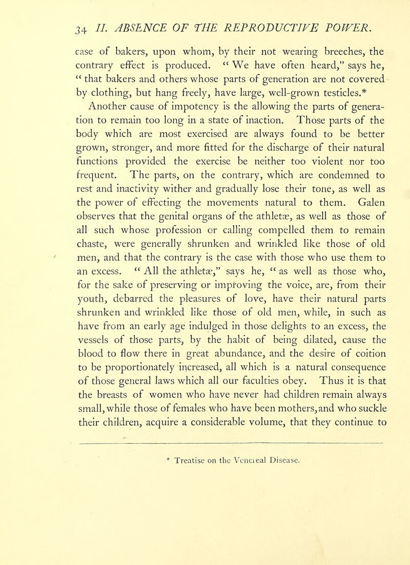 case of bakers, upon whom, by their not wearing breeches, the contrary effect is produced.  We have often heard, says he,  that bakers and others whose parts of generation are not covered by clothing, but hang freely, have large, well-grown testicles.* Another cause of impotency is the allowing the parts of genera- tion to remain too long in a state of inaction. Those parts of the body which are most exercised are always found to be better grown, stronger, and more fitted for the discharge of their natural functions provided the exercise be neither too violent nor too frequent. The parts, on the contrary, which are condemned to rest and inactivity wither and gradually lose their tone, as well as the power of effecting the movements natural to them. Galen observes that the genital organs of the athleta;, as well as those of all such whose profession or calling compelled them to remain chaste, were generally shrunken and wrinkled like those of old men, and that the contrary is the case with those who use them to an excess. <c All the athletae, says he,  as well as those who, for the sake of preserving or improving the voice, are, from their youth, debarred the pleasures of love, have their natural parts shrunken and wrinkled like those of old men, while, in such as have from an early age indulged in those delights to an excess, the vessels of those parts, by the habit of being dilated, cause the blood to flow there in great abundance, and the desire of coition to be proportionately increased, all which is a natural consequence of those general laws which all our faculties obey. Thus it is that the breasts of women who have never had children remain always small, while those of females who have been mothers, and who suckle their children, acquire a considerable volume, that they continue to * Treatise on the Veneieal Disease.