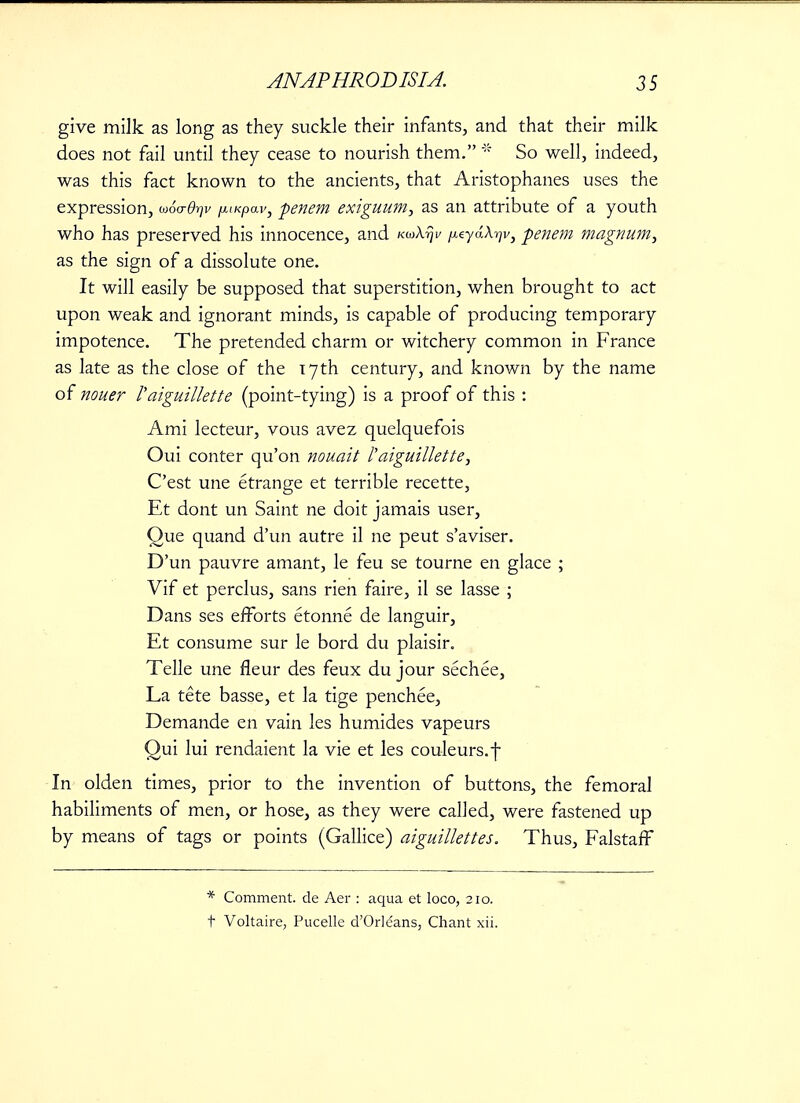 give milk as long as they suckle their infants, and that their milk does not fail until they cease to nourish them. * So well, indeed, was this fact known to the ancients, that Aristophanes uses the expression, woa-d-qv pKpav, penem exiguum, as an attribute of a youth who has preserved his innocence, and KuXrjv ^eyaA^v, penem magnum, as the sign of a dissolute one. It will easily be supposed that superstition, when brought to act upon weak and ignorant minds, is capable of producing temporary impotence. The pretended charm or witchery common in France as late as the close of the 17th century, and known by the name of nouer raiguillette (point-tying) is a proof of this : Ami lecteur, vous avez quelquefois Oui conter qu'on nouait Paiguillette, C'est une etrange et terrible recette, Et dont un Saint ne doit jamais user, Que quand d'un autre il ne peut s'aviser. D'un pauvre amant, le feu se tourne en glace ; Vif et perclus, sans rien faire, il se lasse ; Dans ses efforts etonne de languir, Et consume sur le bord du plaisir. Telle une fleur des feux du jour sechee, La tete basse, et la tige penchee, Demande en vain les humides vapeurs Qui lui rendaient la vie et les couleurs.f In olden times, prior to the invention of buttons, the femoral habiliments of men, or hose, as they were called, were fastened up by means of tags or points (Gallice) aiguillettes. Thus, FalstafF * Comment, de Aer : aqua et loco, 210. t Voltaire, Pucelle d'Orleans, Chant xii.